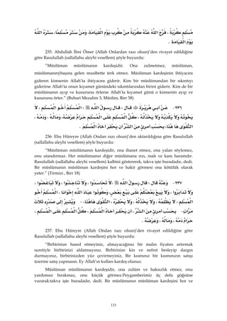 131
،‫א‬‫א‬،،‫א‬
‫א‬K 
235: Abdullah İbni Ömer (Allah Onlardan razı olsun)’den rivayet edildiğine
göre Rasulullah (sallallahu aleyhi vesellem) şöyle buyurdu:
“Müslüman müslümanın kardeşidir. Ona zulmetmez, müslüman,
müslümanınýbaşına gelen musîbette terk etmez. Müslüman kardeşinin ihtiyacını
gideren kimsenin Allah’ta ihtiyacını giderir. Kim bir müslümandan bir sıkıntıyı
giderirse Allah’ta onun kıyamet günündeki sıkıntılarından birini giderir. Kim de bir
müslümanın ayıp ve kusurunu örterse Allah’ta kıyamet günü o kimsenin ayıp ve
kusurunu örter.” (Buhari Mezalim 3, Müslim, Birr 58)
٢٣٦ JW‫א‬W‫א‬‫א‬،
،‫א‬‫א‬‫א‬،،،
‫א‬،‫א‬‫א‬K 
236: Ebu Hüreyre (Allah Ondan razı olsun)’den aktarıldığına göre Rasulullah
(sallallahu aleyhi vesellem) şöyle buyurdu:
“Müslüman müslümanın kardeşidir, ona ihanet etmez, ona yalan söylemez,
onu utandırmaz. Her müslümanın diğer müslümana ırzı, malı ve kanı haramdır.
Rasulullah (sallallahu aleyhi vesellem) kalbini göstererek, takva işte buradadır, dedi.
Bir müslümanın müslüman kardeşini hor ve hakir görmesi ona kötülük olarak
yeter.” (Tirmizi , Birr 18)
٢٣٧ JW‫א‬W‫א‬،‫א‬،‫א‬،
‫א‬‫א‬،،‫א‬‫א‬‫א‬،‫א‬
‫א‬،،،،‫א‬، J
‫א‬ J‫א‬،‫א‬،‫א‬‫א‬،
‫א‬،،K 
237: Ebu Hüreyre (Allah Ondan razı olsun)’den rivayet edildiğine göre
Rasulullah (sallallahu aleyhi vesellem) şöyle buyurdu:
“Birbirinize hased etmeyiniz, almayacağınız bir malın fiyatını artırmak
suretiyle birbirinizi aldatmayınız. Birbirinize kin ve nefret besleyip dargın
durmayınız, birbirinizden yüz çevirmeyiniz, Bir kısmınız bir kısmınızın satışı
üzerine satış yapmasın. Ey Allah’ın kulları kardeş olunuz.
Müslüman müslümanın kardeşidir, ona zulüm ve haksızlık etmez, onu
yardımsız bırakmaz, onu küçük görmez.Peygamberimiz üç defa göğsüne
vurarak:takva işte buradadır, dedi. Bir müslümanın müslüman kardeşini hor ve
 