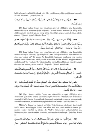 132
hakir görmesi ona kötülük olarak yeter. Her müslümanın diğer müslümana ırzı,malı
ve kanı haramdır.” (Müslim, Birr 18)
٢٣٨ J‫א‬W‫א‬
K 
238: Enes (Allah Ondan razı olsun)’den rivayet edildiğine göre Rasulullah
(sallallahu aleyhi vesellem) şöyle buyurdu: “Sizden biriniz kendisi için sevip arzu
ettiği şeyi din kardeşi için de sevip arzu etmedikçe gerçek anlamda iman etmiş
olamaz.” (Buhari, İman 7, Müslim, İman 71)
٢٣٩ JW‫א‬W‫א‬،K
:‫א‬،‫א‬،‫א‬‫א‬‫؟‬
W–‫א‬ J‫א‬،K 
239: Enes (Allah Ondan razı olsun)’den rivayet edildiğine göre Rasulullah
(sallallahu aleyhi vesellem) şöyle buyurdu: “Din kardeşin zalim de olsa mazlum da
olsa ona yardım et.” Bir adam: Ya Rasulallah kardeşim mazlumsa ona yardım
edeyim ama zalimse ona nasıl yardım edebilirim söyler misiniz? Peygamberimiz
(sallallahu aleyhi vesellem)’de: “Zalimi zulüm yapmaktan alıkorsun, zulmüne engel
olursun, işte bu ona yardım etmektir.” buyurdu. (Buhari, Mezalim 4)
٢٤٠ J:‫א‬W‫א‬‫א‬
W‫א‬،‫א‬،‫א‬‫א‬،‫א‬،
‫א‬K 
‫א‬W‫א‬‫א‬W‫א‬،‫א‬
،‫א‬‫א‬،‫א‬‫א‬،‫א‬
،‫א‬K 
240: Ebu Hüreyre (Allah Ondan razı olsun)’den rivayet edildiğine göre
Rasulullah (sallallahu aleyhi vesellem) şöyle buyurdu: “Müslümanın müslüman
üzerindeki hakkı beştir: Selam almak, hastayı ziyaret etmek, cenazeye iştirak etmek,
davete icabet etmek, aksıran kimseye yerhamukallah demek.” (Buhari, cenaiz 2)
Müslim’in başka bir rivayeti şöyledir: “Müslümanın müslüman üzerindeki
hakkı altıdır. Karşılaştığın zaman ona selam ver, seni davet ederse davetine git,
nasihat isterse nasihat et, aksırır da Allah’a hamdederse yerhamukallah de,
hastalandığında onu ziyaret et, vefatında cenazesinin ardından git.” (Müslim, Selam
5)
٢٤١ J‫א‬‫א‬‫א‬W‫א‬،
W‫א‬،‫א‬‫א‬،‫א‬،‫א‬
 