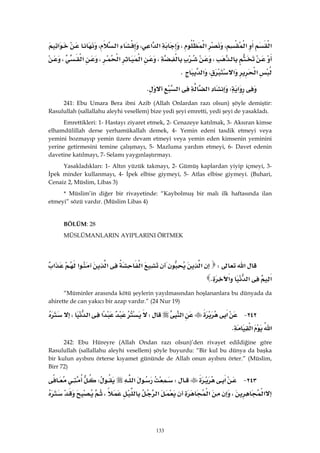 133
‫א‬‫א‬،‫א‬،‫א‬‫א‬،‫א‬،‫א‬
،،‫א‬‫א‬،‫א‬،
‫א‬‫א‬،‫א‬K 
‫א‬W‫א‬‫א‬K 
241: Ebu Umara Bera ibni Azib (Allah Onlardan razı olsun) şöyle demiştir:
Rasulullah (sallallahu aleyhi vesellem) bize yedi şeyi emretti, yedi şeyi de yasakladı.
Emrettikleri: 1- Hastayı ziyaret etmek, 2- Cenazeye katılmak, 3- Aksıran kimse
elhamdülillah derse yerhamükallah demek, 4- Yemin edeni tasdik etmeyi veya
yemini bozmayıp yemin üzere devam etmeyi veya yemin eden kimsenin yeminini
yerine getirmesini temine çalışmayı, 5- Mazluma yardım etmeyi, 6- Davet edenin
davetine katılmayı, 7- Selamı yaygınlaştırmayı.
Yasakladıkları: 1- Altın yüzük takmayı, 2- Gümüş kaplardan yiyip içmeyi, 3-
İpek minder kullanmayı, 4- İpek elbise giymeyi, 5- Atlas elbise giymeyi. (Buhari,
Cenaiz 2, Müslim, Libas 3)
* Müslim’in diğer bir rivayetinde: “Kaybolmuş bir malı ilk haftasında ilan
etmeyi” sözü vardır. (Müslim Libas 4)
BÖLÜM: 28
MÜSLÜMANLARIN AYIPLARINI ÖRTMEK
 
‫א‬W‫א‬‫א‬‫א‬‫א‬‫א‬
‫א‬‫א‬‫א‬K 
“Müminler arasında kötü şeylerin yayılmasından hoşlananlara bu dünyada da
ahirette de can yakıcı bir azap vardır.” (24 Nur 19)
٢٤٢ J‫א‬‫א‬W‫א‬‫א‬،
‫א‬‫א‬K 
242: Ebu Hüreyre (Allah Ondan razı olsun)’den rivayet edildiğine göre
Rasulullah (sallallahu aleyhi vesellem) şöyle buyurdu: “Bir kul bu dünya da başka
bir kulun ayıbını örterse kıyamet gününde de Allah onun ayıbını örter.” (Müslim,
Birr 72)
٢٤٣ J‫א‬W‫א‬W
‫א‬،‫א‬‫א‬،
 
