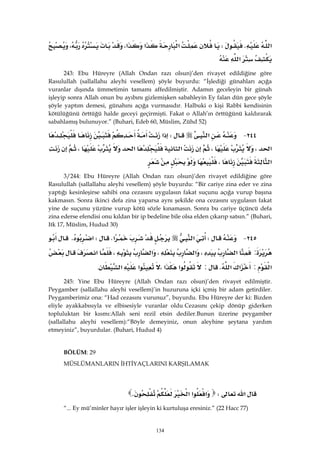 134
‫א‬KW‫א‬‫א‬‫א‬،،
‫א‬ 
243: Ebu Hüreyre (Allah Ondan razı olsun)’den rivayet edildiğine göre
Rasulullah (sallallahu aleyhi vesellem) şöyle buyurdu: “İşlediği günahları açığa
vuranlar dışında ümmetimin tamamı affedilmiştir. Adamın geceleyin bir günah
işleyip sonra Allah onun bu ayıbını gizlemişken sabahleyin Ey falan dün gece şöyle
şöyle yaptım demesi, günahını açığa vurmasıdır. Halbuki o kişi Rabbi kendisinin
kötülüğünü örttüğü halde geceyi geçirmişti. Fakat o Allah’ın örttüğünü kaldırarak
sabahlamış bulunuyor.” (Buhari, Edeb 60, Müslim, Zühd 52)
٢٤٤ J‫א‬W‫א‬
‫א‬،،‫א‬‫א‬،
‫א‬، 
3/244: Ebu Hüreyre (Allah Ondan razı olsun)’den rivayet edildiğine göre
Rasulullah (sallallahu aleyhi vesellem) şöyle buyurdu: “Bir cariye zina eder ve zina
yaptığı kesinleşirse sahibi ona cezasını uygulasın fakat suçunu açığa vurup başına
kakmasın. Sonra ikinci defa zina yaparsa aynı şekilde ona cezasını uygulasın fakat
yine de suçunu yüzüne vurup kötü sözle kınamasın. Sonra bu cariye üçüncü defa
zina ederse efendisi onu kıldan bir ip bedeline bile olsa elden çıkarıp satsın.” (Buhari,
Itk 17, Müslim, Hudud 30)
٢٤٥ JW‫א‬‫א‬KW‫א‬K
:‫א‬،‫א‬،‫א‬،‫א‬
‫א‬:‫א‬‫א‬K:‫א‬‫א‬،‫א‬‫א‬. 
245: Yine Ebu Hüreyre (Allah Ondan razı olsun)’den rivayet edilmiştir.
Peygamber (sallallahu aleyhi vesellem)’in huzuruna içki içmiş bir adam getirdiler.
Peygamberimiz ona: “Had cezasını vurunuz”, buyurdu. Ebu Hüreyre der ki: Bizden
eliyle ayakkabısıyla ve elbisesiyle vuranlar olduCezasını çekip dönüp giderken
topluluktan bir kısmı:Allah seni rezil etsin dediler.Bunun üzerine peygamber
(sallallahu aleyhi vesellem):“Böyle demeyiniz, onun aleyhine şeytana yardım
etmeyiniz”, buyurdular. (Buhari, Hudud 4)
BÖLÜM: 29
MÜSLÜMANLARIN İHTİYAÇLARINI KARŞILAMAK
 
‫א‬W‫א‬‫א‬‫א‬K 
“... Ey mü’minler hayır işler işleyin ki kurtuluşa eresiniz.” (22 Hacc 77)
 