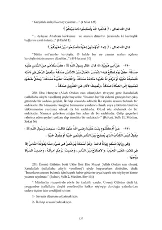 137
“Karşılıklı anlaşma en iyi yoldur....” (4 Nisa 128)
‫א‬W‫א‬‫א‬‫א‬‫א‬ 
“... öyleyse Allahtan korkunuz ve aranızı düzeltin (aranızda ki kardeşlik
bağlarını canlı tutun)...” (8 Enfal 1)
‫א‬W‫א‬‫א‬‫א‬‫א‬K
“Bütün mü’minler kardeştir. O halde her ne zaman araları açılırsa
kardeşlerinizin arasını düzeltin...” (49 Hucurat 10)
٢٥٠ JW‫א‬W‫א‬
،‫א‬W‫א‬،‫א‬‫א‬
،‫א‬‫א‬،
‫א‬،‫א‬‫א‬K 
250: Ebu Hüreyre (Allah Ondan razı olsun)’den rivayete göre Rasulullah
(sallallahu aleyhi vesellem) şöyle buyurdu: “İnsanın her bir eklemi güneşin her çıkış
gününde bir sadaka gerekir. İki kişi arasında adâletle İki kişinin arasını bulmak bir
sadakadır. Bir kimsenin bineğine binmesine yardımcı olmak veya yükünün binitine
yüklenmesine yardımcı olmak da bir sadakadır. Güzel söz söylemek de bir
sadakadır. Namaza giderken attığın her adım da bir sadakadır. Gelip geçenleri
rahatsız eden şeyleri yoldan alıp atmakta bir sadakadır.” (Buhari, Sulh 11, Müslim,
Zekat 56)
٢٥١ J‫א‬W‫א‬W
‫א‬‫א‬‫א‬‫א‬‫א‬‫א‬K 
‫א‬W‫א‬
W‫א‬،‫א‬،‫א‬،‫א‬
K 
251: Ümmü Gülsüm binti Ukbe İbni Ebu Muayt (Allah Ondan razı olsun),
Rasulullah (sallallahu aleyhi vesellem)’i şöyle buyururken dinledim, dedi:
“İnsanların arasını bulmak için hayırlı haber götüren veya hayırlı söz söyleyen kimse
yalancı sayılmaz.” (Buhari, Sulh 2, Müslim, Birr 101)
* Müslim’in rivayetinde şöyle bir fazlalık vardır. Ümmü Gülsüm dedi ki:
peygamber (sallallahu aleyhi vesellem)’in halkın söyleyip durduğu yalanlardan
sadece üçüne izin verdiğini işittim:
1- Savaşta düşmanı aldatmak için.
2- İki kişi arasını bulmak için.
 