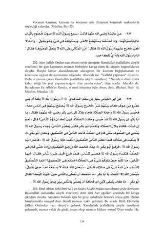 138
Kocanın karısına, karının da kocasına aile düzenini korumak maksadıyla
söylediği yalandır. (Müslim, Birr 25)
٢٥٢ J‫א‬W‫א‬
‫א‬،‫א‬‫א‬،:‫א‬
K‫א‬:‫א‬‫א‬‫א‬‫؟‬:
‫א‬K 
252: Aişe (Allah Ondan razı olsun) şöyle demiştir: Rasulullah (sallallahu aleyhi
vesellem) bir gün kapısının önünde birbiriyle kavga eden iki kişinin bağırdıklarını
duydu. Borçlu kimse alacaklısından alacağının bir kısmını bağışlamasını ve
kendisine uygun davranmasını istiyordu. Alacaklı ise: “Vallahi yapmam” diyordu.
Onların yanına çıkan Rasulullah (sallallahu aleyhi vesellem): “Nerede o dinin iyilik
kabul ettiği bir şeyi yapmayacağım diye yemin eden”, diye sordu. Alacaklı da:
Buradayım Ey Allah’ın Rasulu, o nasıl istiyorsa öyle olsun, dedi. (Buhari, Sulh 10,
Müslim, Müsakat 19)
٢٥٣ J‫א‬‫א‬‫א‬‫א‬
،‫א‬،
‫א‬،‫א‬‫א‬‫א‬‫א‬W
‫א‬،‫א‬،،‫א‬‫؟‬‫א‬W
K،‫א‬‫א‬،‫א‬‫א‬
‫א‬،‫א‬‫א‬‫א‬،‫א‬
‫א‬‫א‬‫א‬،‫א‬‫א‬‫א‬،‫א‬
‫א‬،‫א‬،‫א‬‫א‬‫א‬
،‫א‬‫א‬،‫א‬‫א‬W
‫א‬،‫א‬‫؟‬‫א‬>‫א‬
KW،‫א‬‫א‬W
‫א‬‫א‬K‫א‬W‫א‬‫؟‬‫א‬
‫א‬:‫א‬K 
253: Ebul Abbas Sehl İbni Sa’d es Saîdi (Allah Ondan razı olsun) şöyle demiştir:
Rasulullah (sallallahu aleyhi vesellem) Amr ibni Avf oğulları arasında bir kavga
çıktığını duydu. Aralarını bulmak için bir grup sahabiyle beraber oraya gitti. Onları
barıştırmakla meşgul iken ikindi namazı vakti gelmişti. Bu arada Bilal, Ebubekir
(Allah Onlardan razı olsun)’a gelerek: Rasulullah (sallallahu aleyhi vesellem)
gelemedi, namaz vakti de girdi, imam olup namazı kıldırır mısın? Diye sordu. Hz.
 