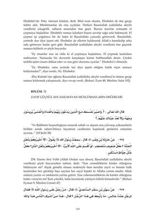 139
Ebubekir’de: Peki, istersen kılalım, dedi. Bilal ezan okudu, Ebubekir de öne geçip
tekbir aldı. Müslümanlar da ona uydular. Derken Rasulullah (sallallahu aleyhi
vesellem) çıkageldi, safların arasından öne geçti. Bunun üzerine cemaatte el
çırpmaya başladılar. Ebubekir namaz kılarken başını çevirip sağa sola bakmazdı. El
çırpma işi çoğalınca bir de baktı ki Rasulullahı yanında görüverdi. Rasulullah,
yerinde dur diye işaret etti. Ebubekir de ellerini kaldırarak Allah’a hamdedip arka
safa girinceye kadar geri gitti. Rasulullah (sallallahu aleyhi vesellem) öne geçerek
namazı kıldırdı ve şöyle buyurdu:
“Ey insanlar size ne oldu ki el çırpmaya başladınız. El çırpmak kadınlara
mahsustur. Namazda bir durumla karşılaşan kimse Subhanallah desin. Çünkü
tesbihi işiten imam dikkat eder ve ona göre durumu ayarlar.” Ebubekir’e dönerek.
“Ey Ebubekir, sana yerinde kal diye işaret ettiğim halde niçin namazı
kıldırmadın?”, diye sordu. Hz. Ebubekir:
-Ebu Kuhafe’nin oğluna Rasulullah (sallallahu aleyhi vesellem)’in önüne geçip
namaz kıldırmak yakışmazdı, diye cevap verdi. (Buhari, Ezan 48, Müslim, Salat 102)
BÖLÜM: 32
ZAYIF GÜÇSÜZ ADI ANILMAYAN MÜSLÜMANLARIN DEĞERLERİ
 
‫א‬W‫א‬‫א‬‫א‬‫א‬
،K 
“Ve Rabbinin hoşnutluğunu umarak sabah ve akşam ona yalvarıp yakaranlarla
birlikte sende sabret.Dünya hayatının cazibesine kapılarak gözlerini onlardan
ayırma..” (18 Kehf 28)
٢٥٤ JW‫א‬W
‫א‬‫؟‬،‫א‬K‫؟‬‫א‬
‫א‬K 
254: Harise ibni Vehb (Allah Ondan razı olsun), Rasulullah (sallallahu aleyhi
vesellem) şöyle buyururken işittim, dedi: “Size cennetliklerin kimler olduğunu
bildireyim mi? Alçak gönülü olması nedeniyle hem kendisi zayıf ve hemde halk
tarafından hor görülüp hiçe sayılan her zayıf kişidir ki Allaha yemin etseler Allah
onların yemin ve isteklerini yerine getirir. Size cehennemliklerin de kimler olduğunu
haber vereyim mi? Katı yürekli, kaba kurularak yürüyen kibirli kimselerdir.” (Buhari
Eyman 9, Müslim Cennet 47)
٢٥٥ J‫א‬W‫א‬
W‫א‬‫א‬‫؟‬W‫א‬‫א‬‫א‬‫א‬
 