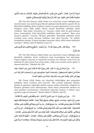 141
،،W،KW‫א‬
،‫א‬K 
258: Yine Ebu Hüreyre (Allah Ondan razı olsun)’den rivayet edildiğine göre
siyah bir kadın veya siyah bir genç Mescidi süpürüp temizlik işlerini yapardı. Bir ara
Rasulullah (sallallahu aleyhi vesellem) o kadını veya genci göremeyince onun nerede
olduğunu sordu. Öldü dediler. Bunun üzerine Rasulullah (sallallahu aleyhi
vesellem): “Bana haber verseydiniz ya”, buyurdu. Ashab sanki bu garib kimseye
önem vermemişlerdi. Fakat Rasulullah (sallallahu aleyhi vesellem): “Bana onun
mezarını gösterin”, buyurdu. Mezarını gösterdiler. Rasulullah (sallallahu aleyhi
vesellem) onun cenaze namazını kıldıktan sonra şöyle buyurdu: “Şu kabirler
karanlıklarla doludur. Üzerine kılacağım namazdan dolayı Allah onların kabirlerini
aydınlatır.” (Buhari, Salat 72, Müslim, Cenaiz 71)
٢٥٩ JW‫א‬W‫א‬،‫א‬‫א‬
‫א‬K 
259: Yine Ebu Hüreyre (Allah Ondan razı olsun)’den rivayet edildiğine göre
Rasulullah (sallallahu aleyhi vesellem)’in şöyle buyurduğunu bize aktarmıştır:
“Saçları dağınık, tozlanmış ve kapılardan kovulmuş nice kimseler vardır ki bir şey
hakkında bu şöyle olacak diye yemin etseler, Allah onun yeminini yerine getirir ve
duasını kabul eder.” (Müslim, Birr 138)
٢٦٠ JW‫א‬‫א‬،‫א‬
‫א‬،‫א‬‫א‬
‫א‬K‫א‬‫א‬‫א‬K 
260: Üsame (Allah Ondan razı olsun)’den bildirildiğine göre peygamber
(sallallahu aleyhi vesellem) şöyle buyurdu: “Ben cennetin kapısında durdum,
gördüm ki girenlerin çoğunluğu darlıkta yaşayan muhtaç kimselerdi. Zenginler ise
hesapları görülmek üzere alıkonulmuştu. Kesin olarak cehennemlik olanların ise
ateşe girmeleri emrolunmuştu. Cehennemin kapısında durdum ve baktım oraya
girenlerin çoğu da kadınlardı.” (Buhari, Rikak 51, Müslim, zikir 93)
٢٦١ J‫א‬W‫א‬W
‫א‬،،‫א‬،
WW
K‫א‬WW
،،‫א‬،W
W،KW‫א‬
‫א‬K‫א‬‫א‬،
 