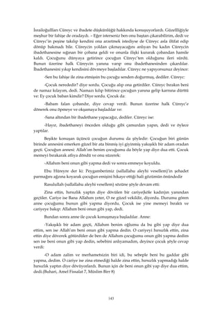143
İsrailoğullları Cüreyc ve ibadete düşkünlüğü hakkında konuşuyorlardı. Güzellliğiyle
meşhur bir fahişe de oradaydı. – Eğer isterseniz ben onu baştan çıkarabilirim, dedi ve
Cüreyc’in peşine takılıp kendini ona arzetmek istediyse de Cüreyc asla iltifat edip
dönüp bakmadı bile. Cüreycin yoldan çıkmayacağını anlıyan bu kadın Cüreycin
ibadethanesine sığınan bir çobana geldi ve onunla ilişki kurarak çobandan hamile
kaldı. Çocuğunu dünyaya getirince çocuğun Cüreyc’ten olduğunu ileri sürdü.
Bunun üzerine halk Cüreycin yanına varıp onu ibadethanesinden çıkardılar.
İbadethanesini yıkıp kendisini dövmeye başladılar. Cüreyc ne yapıyorsunuz deyince:
-Sen bu fahişe ile zina etmişsin bu çocuğu senden doğurmuş, dediler. Cüreyc:
-Çocuk nerededir? diye sordu. Çocuğu alıp ona getirdiler. Cüreyc bırakın beni
de namaz kılayım, dedi. Namazı kılıp bitirince çocuğun yanına gelip karnına dürttü
ve: Ey çocuk baban kimdir? Diye sordu. Çocuk da:
-Babam falan çobandır, diye cevap verdi. Bunun üzerine halk Cüreyc’e
dönerek onu öpmeye ve okşamaya başladılar ve:
-Sana altından bir ibadethane yapacağız, dediler. Cüreyc ise:
-Hayır, ibadethaneyi önceden olduğu gibi çamurdan yapın, dedi ve öylece
yaptılar.
Beşikte konuşan üçüncü çocuğun durumu da şöyledir: Çocuğun biri günün
birinde annesini emerken güzel bir ata binmiş iyi giyinmiş yakışıklı bir adam oradan
geçti. Çocuğun annesi: Allah’ım benim çocuğumu da böyle yap diye dua etti. Çocuk
memeyi bırakarak atlıya döndü ve onu süzerek:
-Allahım beni onun gibi yapma dedi ve sonra emmeye koyuldu.
Ebu Hüreyre der ki: Peygamberimiz (sallallahu aleyhi vesellem)’in şehadet
parmağını ağzına koyarak çocuğun emişini hikaye ettiği hali gözümün önündedir
Rasulullah (sallallahu aleyhi vesellem) sözüne şöyle devam etti:
Zina ettin, hırsızlık yaptın diye dövülen bir cariye(köle kadın)ın yanından
geçtiler. Cariye ise Bana Allahım yeter, O ne güzel vekildir, diyordu. Durumu gören
anne çocuğumu bunun gibi yapma diyordu. Çocuk ise yine memeyi bıraktı ve
cariyeye bakıp: Allahım beni onun gibi yap, dedi.
Bundan sonra anne ile çocuk konuşmaya başladılar. Anne:
-Yakışıklı bir adam geçti, Allahım benim oğlumu da bu gibi yap diye dua
ettim, sen ise Allah’ım beni onun gibi yapma dedin. O cariyeyi hırsızlık ettin, zina
ettin diye döverek götürdüler de ben de Allahım çocuğumu onun gibi yapma dedim
sen ise beni onun gibi yap dedin, sebebini anlıyamadım, deyince çocuk şöyle cevap
verdi:
-O adam zalim ve merhametsizin biri idi, bu sebeple beni bu gaddar gibi
yapma, dedim. O cariye ise zina etmediği halde zina ettin, hırsızlık yapmadığı halde
hırsızlık yaptın diye dövüyorlardı. Bunun için de beni onun gibi yap diye dua ettim,
dedi.(Buhari, Amel Fissalat 7, Müslim Birr 8)
 