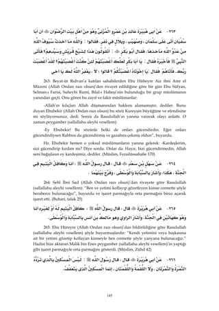 145
٢٦٣ J‫א‬‫א‬‫א‬‫א‬‫א‬
،،K‫א‬:‫א‬‫א‬
‫א‬K:‫א‬‫؟‬
‫א‬:‫؟‬
K:‫؟‬‫א‬W،‫א‬ 
263: Beyat-ür Rıdvan’a katılan sahabilerden Ebu Hübeyre Aiz ibni Amr el
Müzeni (Allah Ondan razı olsun)’den rivayet edildiğine göre bir gün Ebu Süfyan,
Selman-ı Farisi, Suheybi Rumi, Bilal-ı Habeşi’nin bulunduğu bir grup müslümanın
yanından geçti. Onu gören bu zayıf ve fakir müslümanlar:
-Allah’ın kılıçları Allah düşmanından hakkını alamamıştır, dediler. Bunu
duyan Ebubekir (Allah Ondan razı olsun) bu sözü Kureyşin büyüğüne ve efendisine
mi söylüyorsunuz, dedi. Sonra da Rasulullah’ın yanına vararak olayı anlattı. O
zaman peygamber (sallallahu aleyhi vesellem):
-Ey Ebubekir! Bu sözünle belki de onları gücendirdin. Eğer onları
gücendirdiysen Rabbını da gücendirmiş ve gazabını çekmiş oldun”, buyurdu.
Hz. Ebubekir hemen o yoksul müslümanların yanına gelerek: -Kardeşlerim,
sizi gücendirip kırdım mı? Diye sordu. Onlar da: Hayır, bizi gücendirmedin, Allah
seni bağışlasın ey kardeşimiz, dediler. (Müslim, Fezailüssahabe 170)
٢٦٤ JW‫א‬W‫א‬
‫א‬،‫א‬،‫א‬،K 
264: Sehl İbni Sad (Allah Ondan razı olsun)’dan rivayete göre Rasulullah
(sallallahu aleyhi vesellem): “Ben ve yetimi kollayıp gözetleyen kimse cennette şöyle
beraberce bulunacağız”, buyurdu ve işaret parmağıyla orta parmağını biraz açarak
işaret etti. (Buhari, talak 25)
٢٦٥ JW‫א‬W‫א‬
‫א‬K‫א‬‫א‬‫א‬K 
265: Ebu Hüreyre (Allah Ondan razı olsun)’dan bildirildiğine göre Rasulullah
(sallallahu aleyhi vesellem) şöyle buyurmuşlardır: “Kendi yetimini veya başkasına
ait bir yetimi gözetip kollayan kimseyle ben cennette şöyle yanyana bulunacağız.”
Hadisi bize aktaran Malik bin Enes peygamber (sallallahu aleyhi vesellem)’in yaptığı
gibi işaret parmağıyle orta parmağını gösterdi. (Müslim, Zühd 42)
٢٦٦ JW‫א‬:‫א‬
‫א‬‫א‬،‫א‬‫א‬،‫א‬‫א‬K 
 