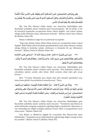 146
‫א‬‫א‬W‫א‬‫א‬،‫א‬‫א‬
‫א‬،‫א‬،‫א‬‫א‬‫א‬،
،‫א‬K 
266: Yine Ebu Hüreyre (Allah Ondan razı olsun)’dan bildirildiğine göre
Rasulullah (sallallahu aleyhi vesellem) şöyle buyurmuşlardır: “Bir iki lokma ve bir
iki hurmayla kapılardan savuşturulan kimse yoksul değildir. Asıl yoksul muhtaç
olduğu halde iffetinden dolayı dilenmeyen kimsedir.” (Buhari, tefsiru Sure-i Bakara
48, Müslim, Zekat 102)
Buhari ve Müslim’in diğer bir rivayetlerinde ise şöyledir:
“Kapı kapı dolaşıp birkaç lokma birkaç hurma ile savuşturulan kimse yoksul
değildir. Belki hakiki yoksul kendisini geçindirebilecek mala sahip olmayan, muhtaç
olduğu bilinip te kendisine sadaka verilmeyen ve kimseden bir şey dilenmeyen
kimsedir.” (Buhari, Zekat 53, Müslim, Zekat 101)
٢٦٧ JW‫א‬W‫א‬‫א‬
‫א‬‫א‬،W‫א‬،
‫א‬K 
267: Yine Ebu Hüreyre (Allah Ondan razı olsun)’dan bildirildiğine göre
Rasulullah (sallallahu aleyhi vesellem) şöyle buyurdu: “Dul kadınlarla muhtaç ve
yoksulların işlerine yardım eden kimse Allah yolunda cihad eden gibi sevap
kazanır.”
Ravi: “O kimse bıkmadan gece ibadet eden iftar etmeden gündüzleri oruç
tutan kimse gibidir, buyurduklarını zannediyorum.” Diyor.
٢٦٨ J‫א‬:‫א‬‫א‬،،
،‫א‬‫א‬K‫א‬
‫א‬W‫א‬W‫א‬،‫א‬‫א‬
‫א‬‫א‬K 
268: Yine Ebu Hüreyre (Allah Ondan razı olsun)’dan bildirildiğine göre
Rasulullah (sallallahu aleyhi vesellem) şöyle buyurdu: “Yemeklerin (davetlerin) en
şerlisi fakirlerden esirgenip zenginlerin çağrıldığı düğün yemekleridir. Mazeretsiz ve
canı istemediği için düğün yemeğine gitmeyen kimse Allah ve peygamberine isyan
etmiş sayılır.” Müslim, Nikah 110)
Yine Buhari ve Müslim’in değişik bir rivayetinde Ebu Hüreyre’den şöyle
bildirilmiştir: “Zenginlerin davet edilip fakirlerin çağrılmadığı düğün yemeği ne fena
bir yemektir.” (Buhari, Nikah 72, Müslim, Nikah 107)
 