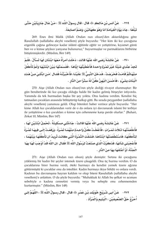 147
٢٦٩ JW‫א‬W
،‫א‬،K 
269: Enes ibni Malik (Allah Ondan razı olsun)’den aktarıldığına göre
Rasulullah (sallallahu aleyhi vesellem) şöyle buyurdu: “Her kim iki kız çocuğuna
ergenlik çağına gelinceye kadar islâmî eğitimle eğitir ve yetiştirirse, kıyamet günü
ben ve o kimse şöylece yanyana bulunuruz,” buyurmuşlar ve parmaklarını birbirine
bitiştirmişlerdir. (Müslim, Birr 149)
٢٧٠ J‫א‬W‫א‬،
‫א‬،‫א‬
،‫א‬،:‫א‬
‫א‬،‫א‬‫א‬‫א‬K 
270: Aişe (Allah Ondan razı olsun)’nın şöyle dediği rivayet olunmuştur: Bir
gün beraberinde iki kız çocuğu olduğu halde bir kadın gelmiş birşeyler istiyordu.
Yanımda da tek hurmadan başka bir şey yoktu. Onu kadına verdim. Kendisi hiç
tatmadan çocukları arasında bölüştürüp kalkıp gitti. Bu sırada peygamber (sallallahu
aleyhi vesellem) yanımıza geldi. Olup bitenleri haber verince şöyle buyurdu: “Her
kime Allah kız çocuklarından verir de o da onlara iyi davranarak islami bir terbiye
ile yetiştirirse o kız çocukları o kimse için cehenneme karşı perde olurlar.” (Buhari,
Zekat 10, Müslim, Birr 147)
٢٧١ J‫א‬W،‫א‬،
‫א‬،‫א‬،
،‫א‬،‫א‬‫א‬،
،‫א‬‫א‬W‫א‬
‫א‬،‫א‬K 
271: Aişe (Allah Ondan razı olsun) şöyle demiştir: Sırtına iki çocuğunu
yüklemiş bir kadın bir şeyler istemek üzere çıkageldi. Ona üç hurma verdim. O da
çocuklarına birer hurma verdi, öteki hurmayı da kendisi yemek üzere ağzına
götürmüştü ki çocuklar onu da istediler. Kadın hurmayı ikiye böldü ve onlara verdi.
Kadının bu davranışına hayran kaldım ve olup biteni Rasulullah (sallallahu aleyhi
vesellem)’e anlattım. O da şöyle buyurdu: “Muhakkak ki Allah bu şefkat ve acıması
sebebiyle o kadına cennetini vermiş veya bu sebeple onu cehennemden
kurtarmıştır.” (Müslim, Birr 148)
٢٧٢ J‫א‬W‫א‬W‫א‬
‫א‬W‫א‬‫א‬K 
 