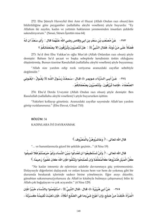 148
272: Ebu Şüreyh Huveylid ibni Amr el Huzai (Allah Ondan razı olsun)’den
bildirildiğine göre peygamber (sallallahu aleyhi vesellem) şöyle buyurdu: “Ey
Allahım iki zayıfın, kadın ve yetimin haklarının yenmesinden insanları şiddetle
sakındırıyorum.” (Nesai, Sünen İşretün nisa 64)
٢٧٣ J‫א‬:
K‫א‬:‫؟‬ 
273: Sa’d ibni Ebu Vakkas’ın oğlu Mus’ab (Allah Onlardan razı olsun) şöyle
demiştir: Babam Sa’d şecaat ve başka sebeplerle kendisinin üstün olduğunu
düşünürmüş. Bunun üzerine Rasulullah (sallallahu aleyhi vesellem) şöyle buyurmuş:
“Allah size yardım edip rızık veriyorsa aranızdaki zayıflar sebebiyle
değilmidir.”
٢٧٤ J‫א‬‫א‬W‫א‬W‫א‬
‫א‬،،K 
274: Ebu’d Derda Uveymir (Allah Ondan razı olsun) şöyle demiştir: Ben
Rasulullah (sallallahu aleyhi vesellem)’i şöyle buyururken işittim:
“Fakirleri kollayıp gözetiniz. Aranızdaki zayıflar sayesinde Allah’tan yardım
görüp rızıklanırsınız.” (Ebu Davut, Cihad 710)
 
BÖLÜM: 34
KADINLARA İYİ DAVRANMAK
 
‫א‬WK 
“... ve hanımlarınızla güzel bir şekilde geçinin...” (4 Nisa 19)
‫א‬W‫א‬‫א‬‫א‬‫א‬
‫א‬‫א‬‫א‬‫א‬‫א‬K 
“Ne kadar isteseniz de eşlerinize adaletle davranmaya güç yetiremezsiniz.
Dolayısıyle diğerlerini dışlayarak ve onları kocası hem var hem de yokmuş gibi bir
durumda bırakarak içlerinde sadece birine yönelmeyin. Eğer arayı düzeltir,
günahtan sakınırsanız(yolunuzu da Allah’ın kitabıyla bulmaya çalışırsanız) bilin ki
Allah çok bağışlayan ve çok acıyandır.” (4 Nisa 129)
٢٧٥ JW‫א‬W‫א‬‫א‬‫א‬
‫א‬‫א‬،‫א‬،،
 