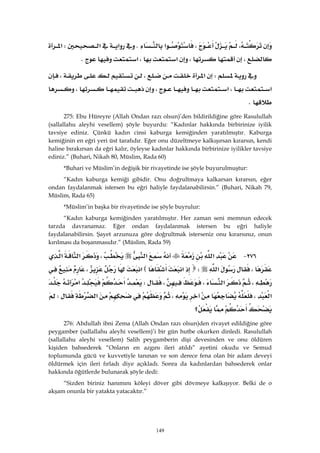 149
،،‫א‬K‫א‬‫א‬W‫א‬
،،‫א‬،‫א‬K 
W‫א‬،،
‫א‬،‫א‬،،
K 
275: Ebu Hüreyre (Allah Ondan razı olsun)’den bildirildiğine göre Rasulullah
(sallallahu aleyhi vesellem) şöyle buyurdu: “Kadınlar hakkında birbirinize iyilik
tavsiye ediniz. Çünkü kadın cinsi kaburga kemiğinden yaratılmıştır. Kaburga
kemiğinin en eğri yeri üst tarafıdır. Eğer onu düzeltmeye kalkışırsan kırarsın, kendi
haline bırakırsan da eğri kalır, öyleyse kadınlar hakkında birbirinize iyilikler tavsiye
ediniz.” (Buhari, Nikah 80, Müslim, Rada 60)
*Buhari ve Müslim’in değişik bir rivayetinde ise şöyle buyurulmuştur:
“Kadın kaburga kemiği gibidir. Onu doğrultmaya kalkarsan kırarsın, eğer
ondan faydalanmak istersen bu eğri haliyle faydalanabilirsin.” (Buhari, Nikah 79,
Müslim, Rada 65)
*Müslim’in başka bir rivayetinde ise şöyle buyrulur:
“Kadın kaburga kemiğinden yaratılmıştır. Her zaman seni memnun edecek
tarzda davranamaz. Eğer ondan faydalanmak istersen bu eğri haliyle
faydalanabilirsin. Şayet arzunuza göre doğrultmak isterseniz onu kırarsınız, onun
kırılması da boşanmasıdır.” (Müslim, Rada 59)
٢٧٦ J‫א‬‫א‬،‫א‬‫א‬
،‫א‬W‫א‬E‫א‬،
،‫א‬،،W‫א‬‫א‬
‫א‬،،‫א‬W
‫؟‬ 
276: Abdullah ibni Zema (Allah Ondan razı olsun)den rivayet edildiğine göre
peygamber (sallallahu aleyhi vesellem)’i bir gün hutbe okurken dinledi. Rasulullah
(sallallahu aleyhi vesellem) Salih peygamberin dişi devesinden ve onu öldüren
kişiden bahsederek “Onların en azgını ileri atıldı” ayetini okudu ve Semud
toplumunda gücü ve kuvvetiyle tanınan ve son derece fena olan bir adam deveyi
öldürmek için ileri fırladı diye açıkladı. Sonra da kadınlardan bahsederek onlar
hakkında öğütlerde bulunarak şöyle dedi:
“Sizden biriniz hanımını köleyi döver gibi dövmeye kalkışıyor. Belki de o
akşam onunla bir yatakta yatacaktır.”
 