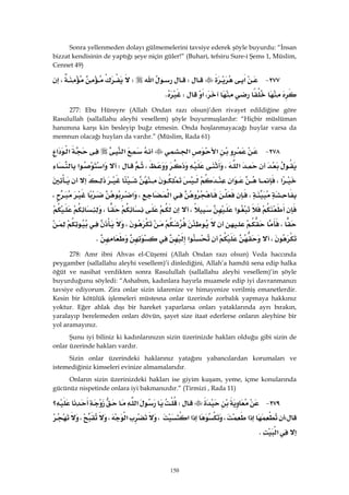 150
Sonra yellenmeden dolayı gülmemelerini tavsiye ederek şöyle buyurdu: “İnsan
bizzat kendisinin de yaptığı şeye niçin güler!” (Buhari, tefsiru Sure-i Şems 1, Müslim,
Cennet 49)
٢٧٧ J‫א‬W‫א‬W،
،‫א‬WK 
277: Ebu Hüreyre (Allah Ondan razı olsun)’den rivayet edildiğine göre
Rasulullah (sallallahu aleyhi vesellem) şöyle buyurmuşlardır: “Hiçbir müslüman
hanımına karşı kin besleyip buğz etmesin. Onda hoşlanmayacağı huylar varsa da
memnun olacağı huyları da vardır.” (Müslim, Rada 61)
٢٧٨ J‫א‬‫א‬‫א‬‫א‬‫א‬
‫א‬،،W‫א‬‫א‬
‫א‬،‫א‬
،‫א‬،‫א‬،
‫א‬،،
،،
،‫א‬K 
278: Amr ibni Ahvas el-Cüşemi (Allah Ondan razı olsun) Veda haccında
peygamber (sallallahu aleyhi vesellem)’i dinlediğini, Allah’a hamdü sena edip halka
öğüt ve nasihat verdikten sonra Rasulullah (sallallahu aleyhi vesellem)’in şöyle
buyurduğunu söyledi: “Ashabım, kadınlara hayırla muamele edip iyi davranmanızı
tavsiye ediyorum. Zira onlar sizin idarenize ve himayenize verilmiş emanetlerdir.
Kesin bir kötülük işlemeleri müstesna onlar üzerinde zorbalık yapmaya hakkınız
yoktur. Eğer ahlak dışı bir hareket yaparlarsa onları yataklarında ayrı bırakın,
yaralayıp berelemeden onları dövün, şayet size itaat ederlerse onların aleyhine bir
yol aramayınız.
Şunu iyi biliniz ki kadınlarınızın sizin üzerinizde hakları olduğu gibi sizin de
onlar üzerinde hakları vardır.
Sizin onlar üzerindeki haklarınız yatağını yabancılardan korumaları ve
istemediğiniz kimseleri evinize almamalarıdır.
Onların sizin üzerinizdeki hakları ise giyim kuşam, yeme, içme konularında
gücünüz nispetinde onlara iyi bakmanızdır.” (Tirmizi , Rada 11)
٢٧٩ JW‫א‬‫؟‬
W‫א‬،‫א‬‫א‬،‫א‬،،
‫א‬K 
 