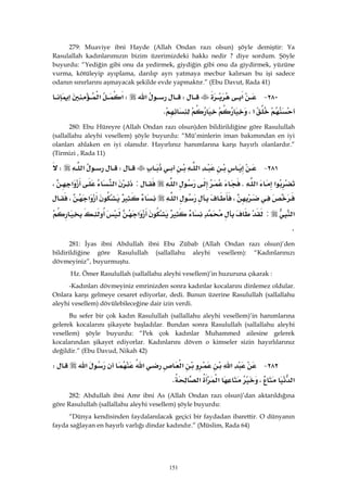 151
279: Muaviye ibni Hayde (Allah Ondan razı olsun) şöyle demiştir: Ya
Rasulallah kadınlarımızın bizim üzerimizdeki hakkı nedir ? diye sordum. Şöyle
buyurdu: “Yediğin gibi onu da yedirmek, giydiğin gibi onu da giydirmek, yüzüne
vurma, kötüleyip ayıplama, darılıp ayrı yatmaya mecbur kalırsan bu işi sadece
odanın sınırlarını aşmayacak şekilde evde yapmaktır.” (Ebu Davut, Rada 41)
٢٨٠ J‫א‬W‫א‬W‫א‬‫א‬
‫א‬،K 
280: Ebu Hüreyre (Allah Ondan razı olsun)den bildirildiğine göre Rasulullah
(sallallahu aleyhi vesellem) şöyle buyurdu: “Mü’minlerin iman bakımından en iyi
olanları ahlaken en iyi olanıdır. Hayırlınız hanımlarına karşı hayırlı olanlardır.”
(Tirmizi , Rada 11)
٢٨١ J‫א‬W‫א‬W
‫א‬‫א‬K‫א‬:‫א‬‫א‬،
،‫א‬‫א‬،
‫א‬:‫א‬
K 
281: İyas ibni Abdullah ibni Ebu Zübab (Allah Ondan razı olsun)’den
bildirildiğine göre Rasulullah (sallallahu aleyhi vesellem): “Kadınlarınızı
dövmeyiniz”, buyurmuştu.
Hz. Ömer Rasulullah (sallallahu aleyhi vesellem)’in huzuruna çıkarak :
-Kadınları dövmeyiniz emrinizden sonra kadınlar kocalarını dinlemez oldular.
Onlara karşı gelmeye cesaret ediyorlar, dedi. Bunun üzerine Rasulullah (sallallahu
aleyhi vesellem) dövülebileceğine dair izin verdi.
Bu sefer bir çok kadın Rasulullah (sallallahu aleyhi vesellem)’in hanımlarına
gelerek kocalarını şikayete başladılar. Bundan sonra Rasulullah (sallallahu aleyhi
vesellem) şöyle buyurdu: “Pek çok kadınlar Muhammed ailesine gelerek
kocalarından şikayet ediyorlar. Kadınlarını döven o kimseler sizin hayırlılarınız
değildir.” (Ebu Davud, Nikah 42)
٢٨٢ J‫א‬‫א‬‫א‬‫א‬W
‫א‬،‫א‬‫א‬K 
282: Abdullah ibni Amr ibni As (Allah Ondan razı olsun)’dan aktarıldığına
göre Rasulullah (sallallahu aleyhi vesellem) şöyle buyurdu:
“Dünya kendisinden faydalanılacak geçici bir faydadan ibarettir. O dünyanın
fayda sağlayan en hayırlı varlığı dindar kadındır.” (Müslim, Rada 64)
 