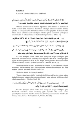 152
BÖLÜM: 35
KOCANIN KARISI ÜZERİNDEKİ HAKLARI
‫א‬W‫א‬‫א‬‫א‬‫א‬
‫א‬‫א‬‫א‬‫א‬K 
“Allah’ın insanlardan bir kısmını diğerlerine üstün kılması ve mallarından
mehir ve her türlü harcamada bulunması sebebiyle erkekler kadınlar üzerine
yönetici ve koruyucudurlar. Dürüst ve erdemli kadınlar gerçekten itaatli olanlardır.
Allah, kendi haklarını nasıl koruduysa onlarda öylece kocalarının yokluğunda
onların malını ev sırlarını namus ve iffetlerini koruyanlardır...” (4 Nisa 34)
٢٨٣ JW‫א‬:‫א‬‫א‬
‫א‬،‫א‬K 
‫א‬W‫א‬‫א‬،‫א‬‫א‬K 
‫א‬‫א‬:‫א‬‫א‬
‫א‬،‫א‬‫א‬K 
283: Ebu Hüreyre (Allah Ondan razı olsun)’den rivayet edildiğine göre
Rasulullah (sallallahu aleyhi vesellem) şöyle buyurdu: “Bir erkek karısını yatağına
çağırır da karısı gelmez ve erkek de ona dargın olarak gecelerse melekler o kadına
sabaha kadar lanet ederler.” (Buhari, Bed’ül Halk 7, Müslim, Nikah 122)
*Buhari ve Müslim’in başka bir rivayeti de şöyledir: “Kadın kocasının yatağını
mazeretsiz olarak terkedip başka yerde gecelerse melekler sabaha kadar ona lanet
ederler.” (Buhari, Nikah 85, Müslim, Nikah 120)
*Müslim’in değişik bir rivayet de şöyledir:
“Canımı elinde tutan Allah’a yemin ederim ki bir erkek karısını yatağa çağırır
da kadın gelmezse kocası ondan memnun oluncaya kadar kainatın sahibi olan Allah
o kadına gazab eder.” (Müslim, Nikah 121)
٢٨٤ J‫א‬:،
،K 
284: Ebu Hüreyre (Allah Ondan razı olsun)’den rivayet edildiğine göre
Rasulullah (sallallahu aleyhi vesellem) şöyle buyurdu: “Bir kadın kocası
yanındayken onun izni olmadan nafile oruç tutamaz, kocasının izni olmadan bir
kimseyi evine alamaz.” (Buhari, Nikah 86, Müslim, Zekat 84)
 