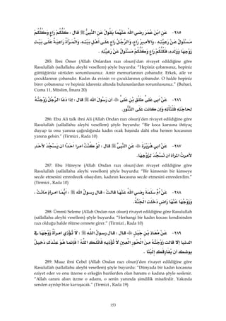 153
٢٨٥ J‫א‬‫א‬‫א‬W‫א‬
،‫א‬،‫א‬‫א‬‫א‬،‫א‬‫א‬
،‫א‬K 
285: İbni Ömer (Allah Onlardan razı olsun)’dan rivayet edildiğine göre
Rasulullah (sallallahu aleyhi vesellem) şöyle buyurdu: “Hepiniz çobansınız, hepiniz
güttüğünüz sürüden sorumlusunuz. Amir memurlarının çobanıdır. Erkek, aile ve
çocuklarının çobanıdır. Kadın da evinin ve çocuklarının çobanıdır. O halde hepiniz
birer çobansınız ve hepiniz idareniz altında bulunanlardan sorumlusunuz.” (Buhari,
Cuma 11, Müslim, İmara 20)
٢٨٦ J‫א‬‫א‬W‫א‬‫א‬
‫א‬K 
286: Ebu Ali talk ibni Ali (Allah Ondan razı olsun)’den rivayet edildiğine göre
Rasulullah (sallallahu aleyhi vesellem) şöyle buyurdu: “Bir koca karısına ihtiyaç
duyup ta onu yanına çağırdığında kadın ocak başında dahi olsa hemen kocasının
yanına gelsin.” (Tirmizi , Rada 10)
٢٨٧ J‫א‬W‫א‬‫א‬‫א‬
‫א‬K 
287: Ebu Hüreyre (Allah Ondan razı olsun)’den rivayet edildiğine göre
Rasulullah (sallallahu aleyhi vesellem) şöyle buyurdu: “Bir kimsenin bir kimseye
secde etmesini emredecek olsaydım, kadının kocasına secde etmesini emrederdim.”
(Tirmizi , Rada 10)
٢٨٨ J‫א‬‫א‬W‫א‬W‫א‬‫א‬،
‫א‬‫א‬K 
288: Ümmü Seleme (Allah Ondan razı olsun) rivayet edildiğine göre Rasulullah
(sallallahu aleyhi vesellem) şöyle buyurdu: “Herhangi bir kadın kocası kendisinden
razı olduğu halde ölürse cennete girer.” (Tirmizi , Rada 10)
٢٨٩ JW‫א‬W‫א‬
‫א‬‫א‬‫א‬‫א‬>
K 
289: Muaz ibni Cebel (Allah Ondan razı olsun)’den rivayet edildiğine göre
Rasulullah (sallallahu aleyhi vesellem) şöyle buyurdu: “Dünyada bir kadın kocasına
eziyet eder ve onu üzerse o erkeğin hurilerden olan hanımı o kadına şöyle seslenir.
“Allah canını alsın üzme o adamı, o senin yanında şimdilik misafirdir. Yakında
senden ayrılıp bize kavuşacak.” (Tirmizi , Rada 19)
 