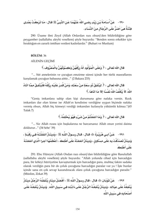 154
٢٩٠ J‫א‬‫א‬‫א‬W
‫א‬‫א‬‫א‬K 
290: Üsame ibni Zeyd (Allah Onlardan razı olsun)’den bildirildiğine göre
peygamber (sallallahu aleyhi vesellem) şöyle buyurdu: “Benden sonra erkekler için
bıraktığım en zararlı imtihan vesilesi kadınlardır.” (Buhari ve Muslum)
BÖLÜM: 36
AİLENİN GEÇİMİ
‫א‬W‫א‬K 
“... Süt annelerinin ve çocuğun emzirme süresi içinde her türlü masraflarını
karşılamak çocuğun babasına aittir...” (2 Bakara 233)
‫א‬W،
،‫א‬‫א‬K 
“Geniş imkanlara sahip olan kişi durumuna göre nafaka versin. Rızık
imkanları dar olan kimse ise Allah’ın kendisine verdiğine uygun biçimde nafaka
vermiş olsun, Allah hiç kimseyi verdiği imkandan fazlasıyla yükümlü kılmaz.”(65
Talak 7)
‫א‬WK 
“... Siz Allah rızası için başkalarına ne harcarsanız Allah onun yerini daima
doldurur...” (34 Sebe’ 39)
٢٩١ JW‫א‬W،
،،‫א‬‫א‬
 
291: Ebu Hüreyre (Allah Ondan razı olsun)’dan bildirildiğine göre Rasulullah
(sallallahu aleyhi vesellem) şöyle buyurdu: “Allah yolunda cihad için harcadığın
para, bir köleyi hürriyetine kavuşturmak için harcadığın para, muhtaç fakire sadaka
olarak verdiğin para bir de çoluk çocuğuna harcadığın paralar var ya ! İşte bunlar
içinde sana en çok sevap kazandıracak olanı çoluk çocuğuna harcadığın paradır.”
(Müslim, Zekat 39)
٢٩٢ JW‫א‬W‫א‬
،‫א‬‫א‬‫א‬{
‫א‬ 
 