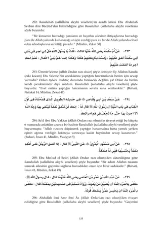 155
292: Rasulullah (sallallahu aleyhi vesellem)’in azadlı kölesi Ebu Abdullah
Sevban ibni Bücdüd’den bildirildiğine göre Rasulullah (sallallahu aleyhi vesellem)
şöyle buyurdu:
“Bir kimsenin harcadığı paraların en hayırlısı ailesinin ihtiyaçlarına harcadığı
para ile Allah yolunda kullanacağı atı için verdiği para ve bir de Allah yolunda cihad
eden arkadaşlarına sarfettiği paradır.” (Müslim, Zekat 38)
٢٩٣ J‫א‬W‫א‬
،‫א‬‫א‬‫؟‬W
 
293: Ümmü Seleme (Allah Ondan razı olsun) şöyle demiştir: Ey Allahın Rasulü
(eski kocam) Ebu Seleme’nin çocuklarına yaptığım harcamalarda benim için sevap
varmıdır? Onları öylece muhtaç durumda bırakacak değilim ya! Onlar da benim
kendi çocuklarımdır diye sordum. Rasulullah (sallallahu aleyhi vesellem) şöyle
buyurdu: “Evet onlara yaptığın harcamanın sevabı sana verilecektir.” (Buhari,
Nefakat 14, Müslim, Zekat 47)
٢٩٤ J‫א‬‫א‬‫א‬
‫א‬‫א‬‫א‬:‫א‬
K 
294: Sa’d ibni Ebu Vakkas (Allah Ondan razı olsun)’ın rivayet ettiği bu kitapta
6 numarada anlatılan uzunca bir hadiste Rasulullah (sallallahu aleyhi vesellem) şöyle
buyurmuştu: “Allah rızasını düşünerek yaptığın harcamalara hatta yemek yerken
eşinin ağzına verdiğin lokmaya varıncaya kadar hepsinden sevap kazanırsın.”
(Buhari, İman 41, Müslim, Vasiyyet 5)
٢٩٥ J‫א‬‫א‬‫א‬W‫א‬‫א‬
K 
295: Ebu Mes’ud el Bedri (Allah Ondan razı olsun)’den aktarıldığına göre
Rasulullah (sallallahu aleyhi vesellem) şöyle buyurdu: “Bir adam Allahın rızasını
umarak ailesinin geçimini sağlarsa harcadıkları onun için birer sadakadır.” (Buhari,
İman 41, Müslim, Zekat 49)
٢٩٦ J‫א‬‫א‬‫א‬W‫א‬W
‫א‬K‫א‬W
‫א‬K 
296: Abdullah ibni Amr ibni Âs (Allah Onlardan razı olsun)’den rivayet
edildiğine göre Rasulullah (sallallahu aleyhi vesellem) şöyle buyurdu: “Geçimini
 
