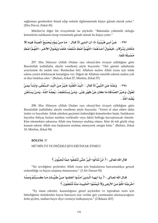 156
sağlaması gerekenleri ihmal edip onlarla ilgilenmemek kişiye günah olarak yeter.”
(Ebu Davut, Zekat 45)
Müslim’in diğer bir rivayetinde ise şöyledir: “Bakmakla yükümlü olduğu
kimselerin nafakasını kısıp vermemek günah olarak bu kişiye yeter.”
٢٩٧ J‫א‬:‫א‬
،W‫א‬‫א‬W‫א‬
K 
297: Ebu Hüreyre (Allah Ondan razı olsun)’den rivayet edildiğine göre
Rasulullah (sallallahu aleyhi vesellem) şöyle buyurdu: “Her günün sabahında
yeryüzüne iki melek iner. Bunlardan biri: Allahım malını Allah rızası için infak
edene yerini dolduracak karşılığını ver. Diğeri de Allahım cimrilik edenin malını yok
et diye beddua eder.” (Buhari, Zekat 27, Müslim, Zekat 57)
٢٩٨ J‫א‬:‫א‬‫א‬‫א‬‫א‬،‫א‬
،‫א‬،،‫א‬،
‫א‬K 
298: Ebu Hüreyre (Allah Ondan razı olsun)’den rivayet edildiğine göre
Rasulullah (sallallahu aleyhi vesellem) şöyle buyurdu: “Veren el alan elden daha
üstün ve hayırlıdır. İnfak ederken geçimini üstlendiğin kimselerden başla. Sadakanın
hayırlısı ihtiyaç fazlası maldan verilendir veya fakiri bolluğa kavuşturacak olandır.
Kim istemekten sakınırsa Allah onu kimseye muhtaç etmez. Kim de tok gözlü olup
kanaat ederse Allah onu başkasına muhtaç etmeyerek zengin kılar.” (Buhari, Zekat
18, Müslim, Zekat 94)
BÖLÜM: 37
MÜ’MİN İYİ VE DEĞERLİ ŞEYLERİ İNFAK ETMELİ
‫א‬W‫א‬‫א‬‫א‬K 
“Siz sevdiğiniz şeylerden Allah rızası için başkalarına harcamadıkça gerçek
erdemliliğe ve hayra ulaşmış olamazsınız.” (3 Al-i İmran 92)
‫א‬W‫א‬‫א‬‫א‬
‫א‬‫א‬‫א‬‫א‬K 
“Ey iman edenler, kazandığınız güzel şeylerden ve topraktan sizin için
bitirdiğimiz ürünlerden hayra harcayın size verilse göz yummadan alamayacağınız
kötü şeyleri, malları hayır diye vermeye kalkışmayın.” (2 Bakara 267)
 