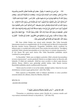 157
٢٩٩ JW‫א‬
،‫א‬،‫א‬،
‫א‬K:‫א‬W
‫א‬‫א‬‫א‬‫א‬:
‫א‬‫א‬W‫א‬‫א‬‫א‬
‫א‬W‫א‬
،‫א‬‫א‬‫א‬،‫א‬:>‫א‬
،،‫א‬K:
‫א‬،K 
299: Enes (Allah Ondan razı olsun) şöyle demiştir: Ebu Talha hurmalık
bakımından ensarın en zenginlerinden idi. En sevdiği malı da Mescid’in karşısındaki
Beyruha denilen hurma bahçesiydi. Peygamber (sallallahu aleyhi vesellem) bu
bahçeye girer ve oradaki tatlı sudan içerdi. Enes sözüne devamla dedi ki: “Sevdiğiniz
şeylerden Allah yolunda harcamadıkça en iyi olan hayra ve cennete ulaşamazsınız.”
(3 Al-i İmran 92) ayeti nazil olunca Ebu Talha Rasulullah (sallallahu aleyhi
vesellem)’in yanına gelerek:
-Ya Rasulallah “Allah sana sevdiğiniz şeylerden Allah yolunda harcamadıkça
en iyiye erişemezsiniz”, ayetini gönderdi. Benim en sevdiğim malım ise Beyruha adlı
bahçedir. O Allah için sadakadır. Allah’tan onun sevabını ve ahiret azığı olmasını
dilerim. Burayı Allah’ın sana gösterdiği şekilde kullan, dedi. Bunun üzerine
Rasulullah (sallallahu aleyhi vesellem) şöyle buyurdu:
“Aferin sana bu ne kârlı ve ne iyi bir maldır, dediğini işittim. Fakat ben bu malı
akrabalarına vermeni uygun görüyorum”, dedi. Ebu Talha:
-Öyle yapayım ya Rasulallah, dedi ve bahçeyi akrabaları ve amca çocukları
arasında taksim etti. (Buhari, Zekat 64, Müslim, Zekat 42)
BÖLÜM: 38
AİLEDE DİN EĞİTİMİ
‫א‬W‫א‬‫א‬K 
“Ümmetine ve yakınlarına namazı emret. Kendin de o namaza sımsıkı sarıl
veya namazı emretmede dirençli ve dayanıklı ol...” (20 Taha 132)
 