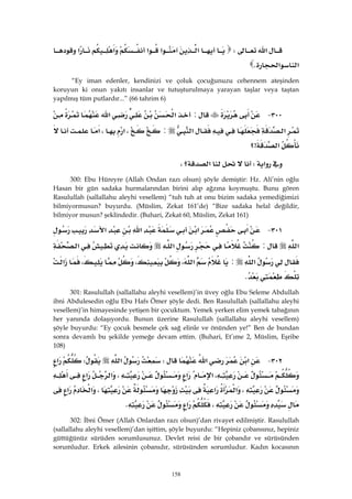 158
‫א‬W‫א‬‫א‬‫א‬‫א‬‫א‬
‫א‬‫א‬K 
“Ey iman edenler, kendinizi ve çoluk çocuğunuzu cehennem ateşinden
koruyun ki onun yakıtı insanlar ve tutuşturulmaya yarayan taşlar veya taştan
yapılmış tüm putlardır...” (66 tahrim 6)
٣٠٠ J:‫א‬‫א‬
‫א‬‫א‬:،‫א‬،‫א‬
‫א‬>‫؟‬ 
‫א‬W‫؟‬‫א‬، 
300: Ebu Hüreyre (Allah Ondan razı olsun) şöyle demiştir: Hz. Ali’nin oğlu
Hasan bir gün sadaka hurmalarından birini alıp ağzına koymuştu. Bunu gören
Rasulullah (sallallahu aleyhi vesellem) “tuh tuh at onu bizim sadaka yemediğimizi
bilmiyormusun? buyurdu. (Müslim, Zekat 161’de) “Bize sadaka helal değildir,
bilmiyor musun? şeklindedir. (Buhari, Zekat 60, Müslim, Zekat 161)
٣٠١ J‫א‬‫א‬‫א‬‫א‬
‫א‬:‫א‬‫א‬
‫א‬:‫א‬،،،‫א‬
K 
301: Rasulullah (sallallahu aleyhi vesellem)’in üvey oğlu Ebu Seleme Abdullah
ibni Abdulesedin oğlu Ebu Hafs Ömer şöyle dedi. Ben Rasulullah (sallallahu aleyhi
vesellem)’in himayesinde yetişen bir çocuktum. Yemek yerken elim yemek tabağının
her yanında dolaşıyordu. Bunun üzerine Rasulullah (sallallahu aleyhi vesellem)
şöyle buyurdu: “Ey çocuk besmele çek sağ elinle ve önünden ye!” Ben de bundan
sonra devamlı bu şekilde yemeğe devam ettim. (Buhari, Et’ıme 2, Müslim, Eşribe
108)
٣٠٢ J‫א‬‫א‬W‫א‬W‫א‬
،‫א‬‫א‬،‫א‬‫א‬
،‫א‬‫א‬،‫א‬‫א‬
،‫א‬K 
302: İbni Ömer (Allah Onlardan razı olsun)’dan rivayet edilmiştir. Rasulullah
(sallallahu aleyhi vesellem)’dan işittim, şöyle buyurdu: “Hepiniz çobansınız, hepiniz
güttüğünüz sürüden sorumlusunuz. Devlet reisi de bir çobandır ve sürüsünden
sorumludur. Erkek ailesinin çobanıdır, sürüsünden sorumludur. Kadın kocasının
 