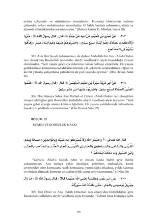 159
evinin çobanıdır ve sürüsünden sorumludur. Hizmetçi efendisinin malının
çobanıdır, onları muhafazadan sorumludur. O halde hepiniz çobansınız, eliniz ve
idareniz altındakilerden sorumlusunuz.” (Buhari, Cuma 11, Müslim, İmara 20)
٣٠٣ JW‫א‬W‫א‬
،،‫א‬،‫א‬
‫א‬K 
303: Amr ibni Şuayb babasından o da dedesi Abdullah ibn Amr (Allah Ondan
razı olsun)’dan Rasulullah (sallallahu aleyhi vesellem)’in şöyle buyurduğu rivayet
olunmuştur. “Yedi yaşına gelen çocuklarınıza namaz kılmayı emrediniz. On yaşına
geldiklerinde kılmazlarsa kendilerini dövmek v.b. şekillerle cezalandırınız. Oğlan ve
kız bir yatakta yatıyorlarsa yataklarını da yedi yaşında ayırınız.” (Ebu Davud, Salat
26)
٣٠٤ J‫א‬‫א‬W‫א‬W‫א‬
‫א‬‫א‬،‫א‬‫א‬K 
304: Ebu Süreyya Sebre ibni Ma’bed el Cüheni (Allah Ondan razı olsun)’den
rivayet edildiğine göre Rasulullah (sallallahu aleyhi vesellem) şöyle buyurdu: “Yedi
yaşına gelen çocuğa namaz kılmayı öğretiniz. On yaşına vardıklarında kılmazlarsa
dayak v.b. şekillerle cezalandırınız.” (Ebu Davud, Salat 23)
BÖLÜM: 39
KOMŞU VE KOMŞULUK HAKKI
 
‫א‬W‫א‬‫א‬‫א‬‫א‬‫א‬
‫א‬‫א‬‫א‬‫א‬‫א‬‫א‬‫א‬‫א‬
‫א‬‫א‬‫א‬K 
“Yalnızca Allah’a kulluk eden ve ondan başka hiçbir şeye ilahlık
yakıştırmayın. Ana babaya yakın akrabaya, yetimlere, muhtaçlara, kendi
çevresinden olan komşulara; uzak komşulara, yanınızdaki arkadaşa, yolda kalmışa
ve elinizin altındaki hizmetçi ve işçilere iyilik yapın ve iyi davranınız.” (4 Nisa 36)
٣٠٥ J‫א‬‫א‬W‫א‬W‫א‬
،K 
305: İbni Ömer ve Aişe (Allah Onlardan razı olsun)’den bildirildiğine göre
Rasulullah (sallallahu aleyhi vesellem) şöyle buyurdu: “Cebrail bana komşuya iyilik
 