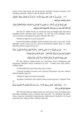 160
etmeyi tavsiye edip durdu. Bu sıkı tavsiyeden neredeyse komşuyu komşuya varis
kılacağını zannettim.” (Buhari, Edeb 28, Müslim, Birr 140)
٣٠٦ JW‫א‬W‫א‬،
،‫א‬K 
‫א‬‫א‬W‫א‬،
‫א‬‫א‬،K 
306: Ebu Zer (Allah Ondan razı olsun)’den rivayet edildiğine göre Rasulullah
(sallallahu aleyhi vesellem) şöyle buyurdu: “Ey Ebu Zer çorba pişirdiğin zaman
suyunu çok koy ve komşularını da gözet.”(Müslim, Birr 142)
*Müslim’in diğer bir rivayeti de şöyledir:
Dostum Rasulullah (sallallahu aleyhi vesellem) bana şöyle vasiyet etti: “Çorba
pişirdiğin zaman suyunu çok koy sonra da komşularını gözden geçir ve muhtaç
durumda olanlara uygun bir pay ayır.”
٣٠٧ J‫א‬‫א‬:‫א‬‫א‬،‫א‬
،‫؟‬‫א‬:‫א‬‫א‬K 
‫א‬W‫א‬‫א‬K 
307: Ebu Hüreyre (Allah Ondan razı olsun)’den rivayet olunduğuna göre
peygamber (sallallahu aleyhi vesellem)’in üç defa : “Vallahi iman etmiş olmaz”,
dediğini işittim.
-Ya Rasulallah kim iman etmiş olmaz diye sordular.
-Yapacağı fenalıktan komşusu emin olmayan kimselerdir, buyurdu. (Buhari,
Edeb 29, Müslim, İman 73)
* Müslim’in diğer bir rivayeti ise şöyledir:
“Komşusu zararından emin olmayan kimse cennete giremez.” (Müslim, İman
73)
٣٠٨ JW‫א‬W،‫א‬
K 
308: Yine Ebu Hüreyre (Allah Ondan razı olsun)’den rivayet olunduğuna göre
Rasulullah (sallallahu aleyhi vesellem) şöyle buyurdu: “Ey müslüman hanımları,
komşu hanımlar birbirleriyle hediyeleşmeyi küçümsemesin hediyeleri bir koyun
paçası bile olsa.” (Buhari, Hibe 1, Müslim, Zekat 90)
 