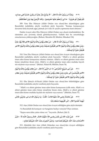 161
٣٠٩ J‫א‬:‫א‬،
:‫א‬،‫א‬K 
309: Yine Ebu Hüreyre (Allah Ondan razı olsun)’den aktarıldığına göre
Rasulullah (sallallahu aleyhi vesellem) şöyle buyurdu: “Komşu komşusunun
duvarına kiriş koymak ağaç çakmak çivi vida vb. şeyler yapmasına mani olmasın.”
Hadisi rivayet eden Ebu Hüreyre (Allah Ondan razı olsun) etrafindakilere: Bu
sünnetten yüz çevirmiş olarak görünüyorsunuz. Vallahi ben bu sorumluluğu
omuzlarınıza yükleyeceğim. (Buhari, Mezalim 20, Müslim, Müsakat 136)
٣١٠ J‫א‬:‫א‬‫א‬
،‫א‬‫א‬،‫א‬‫א‬
‫א‬K 
310: Yine Ebu Hüreyre (Allah Ondan razı olsun)’den rivayet olunduğuna göre
Rasulullah (sallallahu aleyhi vesellem) şöyle buyurdu: “Allah’a ve ahiret gününe
iman eden kimse komşusunu rahatsız etmesin. Allah’a ve ahiret gününe iman eden
kimse misafirine ikram etsin. Allah’a ve ahiret gününe iman eden mutlaka hayırlı
söz söylesin veya sussun.” (Buhari, Nikah 80, Müslim, İman 74)
٣١١ J‫א‬‫א‬‫א‬‫א‬W‫א‬
‫א‬‫א‬،‫א‬‫א‬،
‫א‬‫א‬‫א‬K 
311: Ebu Şüreyh el-Huzâî (Allah Ondan razı olsun)’den bildirildiğine göre
Rasulullah (sallallahu aleyhi vesellem) şöyle buyurdu:
“Allah’a ve ahiret gününe iman eden kimse komşusuna iyilik etsin, Allah’a ve
ahiret gününe iman eden kimse misafirine ikram etsin, Allah’a ve ahiret gününe
iman eden kimse mutlaka faydalı söz söylesin veya sussun.” (Müslim, İman 77)
٣١٢ J‫א‬WW‫א‬،
‫א‬‫؟‬‫א‬W‫א‬‫א‬K 
312: Aişe (Allah Ondan razı olsun)’dan rivayet edildiğine göre şöyle demiştir:
-Ya Rasulallah iki komşum var hangisine hediye vereyim? Diye sordum.
“Kapısı sana daha yakın olana ver.” buyurdu. (Buhari, Şifa 3)
٣١٣ J‫א‬‫א‬W‫א‬W
‫א‬‫א‬،‫א‬‫א‬‫א‬K 
313: Abdullah ibni Amr (Allah Onlardan razı olsun)’den rivayet edildiğine
göre Rasulullah (sallallahu aleyhi vesellem) şöyle buyurdu:
 