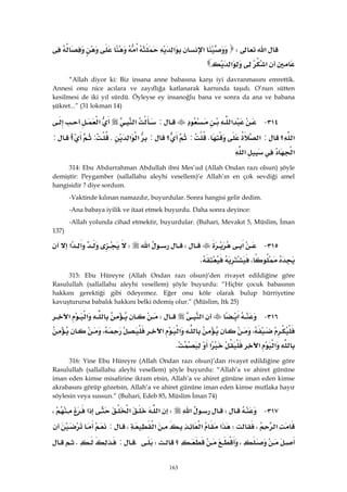 163
‫א‬W‫א‬‫א‬‫א‬
‫א‬‫א‬
“Allah diyor ki: Biz insana anne babasına karşı iyi davranmasını emrettik.
Annesi onu nice acılara ve zayıflığa katlanarak karnında taşıdı. O’nun sütten
kesilmesi de iki yıl sürdü. Öyleyse ey insanoğlu bana ve sonra da ana ve babana
şükret...” (31 lokman 14)
٣١٤ J‫א‬:‫א‬‫א‬
‫؟‬‫א‬:‫א‬K:‫؟‬:‫א‬‫א‬K:‫؟‬:
‫א‬‫א‬ 
314: Ebu Abdurrahman Abdullah ibni Mes’ud (Allah Ondan razı olsun) şöyle
demiştir: Peygamber (sallallahu aleyhi vesellem)’e Allah’ın en çok sevdiği amel
hangisidir ? diye sordum.
-Vaktinde kılınan namazdır, buyurdular. Sonra hangisi gelir dedim.
-Ana babaya iyilik ve itaat etmek buyurdu. Daha sonra deyince:
-Allah yolunda cihad etmektir, buyurdular. (Buhari, Mevakıt 5, Müslim, İman
137)
٣١٥ J‫א‬W‫א‬W‫א‬‫א‬
،K 
315: Ebu Hüreyre (Allah Ondan razı olsun)’den rivayet edildiğine göre
Rasulullah (sallallahu aleyhi vesellem) şöyle buyurdu: “Hiçbir çocuk babasının
hakkını gerektiği gibi ödeyemez. Eğer onu köle olarak bulup hürriyetine
kavuşturursa babalık hakkını belki ödemiş olur.” (Müslim, Itk 25)
٣١٦ J‫א‬‫א‬W‫א‬‫א‬
،‫א‬‫א‬،
‫א‬‫א‬‫א‬K 
316: Yine Ebu Hüreyre (Allah Ondan razı olsun)’dan rivayet edildiğine göre
Rasulullah (sallallahu aleyhi vesellem) şöyle buyurdu: “Allah’a ve ahiret gününe
iman eden kimse misafirine ikram etsin, Allah’a ve ahiret gününe iman eden kimse
akrabasını görüp gözetsin, Allah’a ve ahiret gününe iman eden kimse mutlaka hayır
söylesin veya sussun.” (Buhari, Edeb 85, Müslim İman 74)
٣١٧ JW‫א‬W‫א‬‫א‬‫א‬،
‫א‬،W‫א‬‫א‬‫א‬،:
،‫؟‬WK:K
 