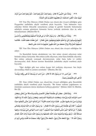 165
٣١٩ J‫א‬W،،‫א‬
‫א‬‫א‬‫א‬،‫א‬‫א‬K 
319: Yine Ebu Hüreyre (Allah Ondan razı olsun) den rivayet edildiğine göre
Peygamber (sallallahu aleyhi vesellem) şöyle buyurdu: “Ana babasının veya
onlardan birinin ihtiyarlık zamanlarına yetişip te gerekli hizmette bulunmama
sebebiyle cennete giremiyen kimsenin burnu yerlerde sürünsün diye üç sefer
tekrarlanmıştır. (Müslim Birr 9)
٣٢٠ JW‫א‬‫א‬،
،،:،
‫א‬‫א‬‫א‬ 
320: Yine Ebu Hüreyre (Allah Ondan razı olsun) dan rivayet edildiğine bir
adam :
-Ya Rasulullah benim akrabalarım var, ben onları ziyaret ediyorum onlar
benimle alakayı kesiyorlar. Ben onlara iyilik ediyorum, onlar bana kötülük ediyorlar.
Ben onlara anlayışlı yumuşak davranıyorum, onlar bana kaba ve cahilce
davranıyorlar, dedi. Bunun üzerine Rasulullah (sallallahu aleyhi vesellem) şöyle
buyurdu:
“Eğer dediğin gibi isen onlara kızgın kül yedirmiş oluyorsun. Sen böyle
davrandıkça Allah’ın yardımı seninledir.” (Müslim, Birr 22)
٣٢١ J‫א‬W،
‫א‬K 
321: Enes (Allah Ondan razı olsun)’dan rivayet edildiğine göre Rasulullah
(sallallahu aleyhi vesellem) şöyle buyurdu: “Bir kimse rızkının çoğalmasını ve
ömrünün uzamasını isterse akrabasını kollayıp gözetsin.” (Buhari, Edeb 12, Müslim,
Birr 20)
٣٢٢ JW‫א‬،
‫א‬،‫א‬،‫א‬،
K‫א‬‫א‬‫א‬‫א‬
‫א‬:‫א‬‫א‬
‫א‬‫א‬‫א‬‫א‬،
،‫א‬،‫א‬‫א‬‫א‬K
‫א‬:>‫א‬،‫א‬>،
 