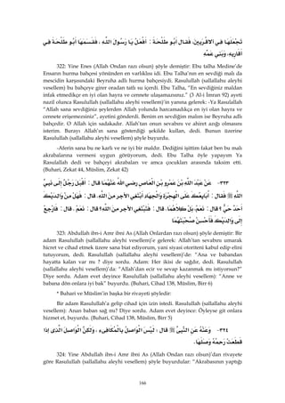 166
،:‫א‬،
، 
322: Yine Enes (Allah Ondan razı olsun) şöyle demiştir: Ebu talha Medine’de
Ensarın hurma bahçesi yönünden en varlıklısı idi. Ebu Talha’nın en sevdiği malı da
mescidin karşısındaki Beyruha adlı hurma bahçesiydi. Rasulullah (sallallahu aleyhi
vesellem) bu bahçeye girer oradan tatlı su içerdi. Ebu Talha, “En sevdiğiniz maldan
infak etmedikçe en iyi olan hayra ve cennete ulaşamazsınız.” (3 Al-i İmran 92) ayeti
nazil olunca Rasulullah (sallallahu aleyhi vesellem)’in yanına gelerek: -Ya Rasulallah
“Allah sana sevdiğiniz şeylerden Allah yolunda harcamadıkça en iyi olan hayra ve
cennete erişemezsiniz”, ayetini gönderdi. Benim en sevdiğim malım ise Beyruha adlı
bahçedir. O Allah için sadakadır. Allah’tan onun sevabını ve ahiret azığı olmasını
isterim. Burayı Allah’ın sana gösterdiği şekilde kullan, dedi. Bunun üzerine
Rasulullah (sallallahu aleyhi vesellem) şöyle buyurdu.
-Aferin sana bu ne karlı ve ne iyi bir maldır. Dediğini işittim fakat ben bu malı
akrabalarına vermeni uygun görüyorum, dedi. Ebu Talha öyle yapayım Ya
Rasulallah dedi ve bahçeyi akrabaları ve amca çocukları arasında taksim etti.
(Buhari, Zekat 44, Müslim, Zekat 42)
٣٢٣ J‫א‬‫א‬‫א‬:
‫א‬:‫א‬‫א‬‫א‬‫א‬K:‫א‬
‫؟‬:،K:‫א‬‫؟‬‫א‬:K:
‫א‬ 
323: Abdullah ibn-i Amr ibni As (Allah Onlardan razı olsun) şöyle demiştir: Bir
adam Rasulullah (sallallahu aleyhi vesellem)’e gelerek: Allah’tan sevabını umarak
hicret ve cihad etmek üzere sana biat ediyorum, yani siyasi otoriteni kabul edip elini
tutuyorum, dedi. Rasulullah (sallallahu aleyhi vesellem)’de: “Ana ve babandan
hayatta kalan var mı ? diye sordu. Adam: Her ikisi de sağdır, dedi. Rasulullah
(sallallahu aleyhi vesellem)’da: “Allah’dan ecir ve sevap kazanmak mı istiyorsun?”
Diye sordu. Adam evet deyince Rasulullah (sallallahu aleyhi vesellem): “Anne ve
babana dön onlara iyi bak” buyurdu. (Buhari, Cihad 138, Müslim, Birr 6)
* Buhari ve Müslim’in başka bir rivayeti şöyledir:
Bir adam Rasulullah’a gelip cihad için izin istedi. Rasulullah (sallallahu aleyhi
vesellem): Anan baban sağ mı? Diye sordu. Adam evet deyince: Öyleyse git onlara
hizmet et, buyurdu. (Buhari, Cihad 138, Müslim, Birr 5)
٣٢٤ J‫א‬W‫א‬‫א‬،‫א‬‫א‬‫א‬‫א‬
K 
324: Yine Abdullah ibn-i Amr ibni As (Allah Ondan razı olsun)’dan rivayete
göre Rasulullah (sallallahu aleyhi vesellem) şöyle buyurdular: “Akrabasının yaptığı
 