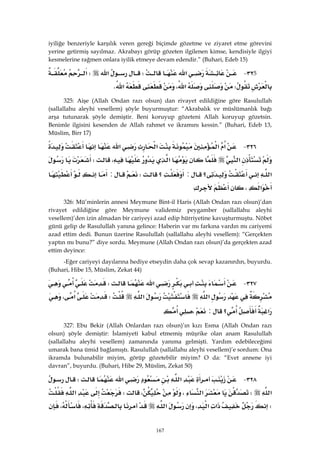 167
iyiliğe benzeriyle karşılık veren gereği biçimde gözetme ve ziyaret etme görevini
yerine getirmiş sayılmaz. Akrabayı görüp gözeten ilgilenen kimse, kendisiyle ilgiyi
kesmelerine rağmen onlara iyilik etmeye devam edendir.” (Buhari, Edeb 15)
5٣٢ J‫א‬W‫א‬W‫א‬
W،‫א‬‫א‬K 
325: Aişe (Allah Ondan razı olsun) dan rivayet edildiğine göre Rasulullah
(sallallahu aleyhi vesellem) şöyle buyurmuştur: “Akrabalık ve müslümanlık bağı
arşa tutunarak şöyle demiştir. Beni koruyup gözeteni Allah koruyup gözetsin.
Benimle ilgisini kesenden de Allah rahmet ve ikramını kessin.” (Buhari, Edeb 13,
Müslim, Birr 17)
٣٢٦ J‫א‬‫א‬‫א‬‫א‬
‫א‬‫א‬،W
‫א‬‫؟‬:‫؟‬W:
‫א‬، 
326: Mü’minlerin annesi Meymune Bint-il Haris (Allah Ondan razı olsun)’dan
rivayet edildiğine göre Meymune validemiz peygamber (sallallahu aleyhi
vesellem)’den izin almadan bir cariyeyi azad edip hürriyetine kavuşturmuştu. Nöbet
günü gelip de Rasulullah yanına gelince: Haberin var mı farkına vardın mı cariyemi
azad ettim dedi. Bunun üzerine Rasulullah (sallallahu aleyhi vesellem): “Gerçekten
yaptın mı bunu?” diye sordu. Meymune (Allah Ondan razı olsun)’da gerçekten azad
ettim deyince:
-Eğer cariyeyi dayılarına hediye etseydin daha çok sevap kazanırdın, buyurdu.
(Buhari, Hibe 15, Müslim, Zekat 44)
٣٢٧ J‫א‬W
‫א‬‫א‬W‫א‬،
‫א‬‫؟‬:، 
327: Ebu Bekir (Allah Onlardan razı olsun)’ın kızı Esma (Allah Ondan razı
olsun) şöyle demiştir: İslamiyeti kabul etmemiş müşrike olan anam Rasulullah
(sallallahu aleyhi vesellem) zamanında yanıma gelmişti. Yardım edebileceğimi
umarak bana ümid bağlamıştı. Rasulullah (sallallahu aleyhi vesellem)’e sordum: Ona
ikramda bulunabilir miyim, görüp gözetebilir miyim? O da: “Evet annene iyi
davran”, buyurdu. (Buhari, Hibe 29, Müslim, Zekat 50)
٣٢٨ J‫א‬‫א‬W
‫א‬W‫א‬،،W‫א‬
W‫א‬‫א‬،‫א‬،،
 