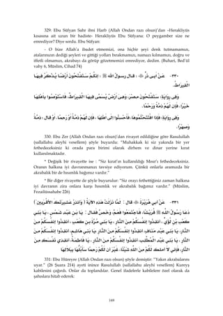 169
329: Ebu Süfyan Sahr ibni Harb (Allah Ondan razı olsun)’dan –Herakliyüs
kısasına ait uzun bir hadiste- Herakliyüs Ebu Süfyana: O peygamber size ne
emrediyor? Diye sordu. Ebu Süfyan:
- O bize Allah’a ibadet etmemizi, ona hiçbir şeyi denk tutmamamızı,
atalarınızın dediği şeyleri ve gittiği yolları bırakmamızı, namazı kılmamızı, doğru ve
iffetli olmamızı, akrabayı da görüp gözetmemizi emrediyor, dedim. (Buhari, Bed’ül
vahy 6, Müslim, Cihad 74)
٣٣٠ J‫א‬W‫א‬W
‫א‬‫א‬K 
‫א‬W،‫א‬،‫א‬‫א‬‫א‬
‫א‬،K 
‫א‬W‫א‬‫א‬،‫א‬‫א‬‫א‬،‫א‬K‫א‬W
‫א‬K 
330: Ebu Zer (Allah Ondan razı olsun)’dan rivayet edildiğine göre Rasulullah
(sallallahu aleyhi vesellem) şöyle buyurdu: “Muhakkak ki siz yakında bir yer
fethedeceksiniz ki orada para birimi olarak dirhem ve dinar yerine kırat
kullanılmaktadır.
* Değişik bir rivayette ise : “Siz kırat’ın kullanıldığı Mısır’ı fethedeceksiniz.
Oranın halkına iyi davranmanızı tavsiye ediyorum. Çünkü onlarla aramızda bir
akrabalık bir de hısımlık bağımız vardır.”
* Bir diğer rivayette de şöyle buyurulur: “Siz orayı fethettiğiniz zaman halkına
iyi davranın zira onlara karşı hısımlık ve akrabalık bağımız vardır.” (Müslim,
Fezailüssahabe 226)
٣٣١ J:‫א‬F‫א‬E
‫א‬،‫א‬،:،
،‫א‬‫א‬،،‫א‬
‫א‬،،‫א‬‫א‬،،‫א‬
‫א‬،‫א‬،‫א‬‫א‬،،
‫א‬،‫א‬، 
331: Ebu Hüreyre (Allah Ondan razı olsun) şöyle demiştir: “Yakın akrabalarını
uyar.” (26 Şuara 214) ayeti inince Rasulullah (sallallahu aleyhi vesellem) Kureyş
kabilesini çağırdı. Onlar da toplandılar. Genel ifadelerle kabilelere özel olarak da
şahıslara hitab ederek:
 