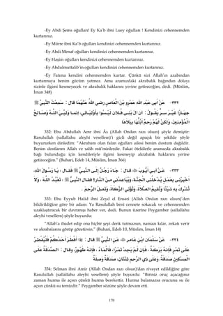 170
-Ey Abdi Şems oğulları! Ey Ka’b ibni Luey oğulları ! Kendinizi cehennemden
kurtarınız.
-Ey Mürre ibni Ka’b oğulları kendinizi cehennemden kurtarınız.
-Ey Abdi Menaf oğulları kendinizi cehennemden kurtarınız.
-Ey Haşim oğulları kendinizi cehennemden kurtarınız.
-Ey Abdulmuttalib’in oğulları kendinizi cehennemden kurtarınız.
-Ey Fatıma kendini cehennemden kurtar. Çünkü sizi Allah’ın azabından
kurtarmaya benim gücüm yetmez. Ama aramızdaki akrabalık bağından dolayı
sizinle ilgimi kesmeyecek ve akrabalık haklarını yerine getireceğim, dedi. (Müslim,
İman 348)
٣٣٢ J‫א‬‫א‬‫א‬‫א‬:‫א‬
‫א‬:‫א‬،‫א‬
‫א‬، 
332: Ebu Abdullah Amr ibni Âs (Allah Ondan razı olsun) şöyle demiştir:
Rasulullah (sallallahu aleyhi vesellem)’i gizli değil apaçık bir şekilde şöyle
buyururken dinledim: “Akrabam olan falan oğulları ailesi benim dostum değildir.
Benim dostlarım Allah ve salih mü’minlerdir. Fakat ötekilerle aramızda akrabalık
bağı bulunduğu için kendileriyle ilgimi kesmeyip akrabalık haklarını yerine
getireceğim.” (Buhari, Edeb 14, Müslim, İman 366)
٣٣٣ J:‫א‬W‫א‬،
‫א‬‫א‬،‫؟‬‫א‬‫א‬W‫א‬،
‫א‬،‫א‬،‫א‬K 
333: Ebu Eyyub Halid ibni Zeyd el Ensari (Allah Ondan razı olsun)’den
bildirildiğine göre bir adam: Ya Rasulallah beni cennete sokacak ve cehennemden
uzaklaştıracak bir davranışı haber ver, dedi. Bunun üzerine Peygamber (sallallahu
aleyhi vesellem) şöyle buyurdu:
“Allah’a ibadet edip ona hiçbir şeyi denk tutmazsın, namazı kılar, zekatı verir
ve akrabalarını görüp gözetirsin.” (Buhari, Edeb 10, Müslim, İman 14)
٣٣٤ J‫א‬‫א‬:‫א‬
،‫א‬،،،:‫א‬
‫א‬،‫א‬W 
334: Selman ibni Amir (Allah Ondan razı olsun)'dan rivayet edildiğine göre
Rasulullah (sallallahu aleyhi vesellem) şöyle buyurdu: “Biriniz oruç açacağınız
zaman hurma ile açsın çünkü hurma berekettir. Hurma bulamazsa orucunu su ile
açsın çünkü su temizdir.” Peygamber sözüne şöyle devam etti.
 