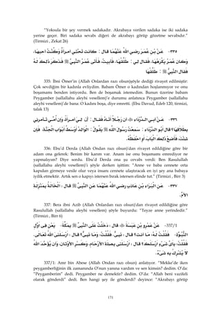 171
“Yoksula bir şey vermek sadakadır. Akrabaya verilen sadaka ise iki sadaka
yerine geçer. Biri sadaka sevabı diğeri de akrabayı görüp gözetme sevabıdır.”
(Tirmizi , Zekat 26)
٣٣٥ J‫א‬:،
،:،،‫א‬
‫א‬: 
335: İbni Ömer’in (Allah Onlardan razı olsun)şöyle dediği rivayet edilmiştir:
Çok sevdiğim bir kadınla evliydim. Babam Ömer o kadından hoşlanmıyor ve onu
boşamamı benden istiyordu. Ben de boşamak istemedim. Bunun üzerine babam
Peygamber (sallallahu aleyhi vesellem)’e durumu anlatınca Peygamber (sallallahu
aleyhi vesellem)’de bana: O kadını boşa, diye emretti. (Ebu Davud, Edeb 120, tirmizi,
talak 13)
٣٣٦ J‫א‬‫א‬:‫ﺇﻥ‬،
‫؟‬‫א‬‫א‬:‫א‬:‫א‬‫א‬‫א‬‫א‬،
،‫א‬،‫א‬K 
336: Ebu’d Derda (Allah Ondan razı olsun)'dan rivayet edildiğine göre bir
adam ona gelerek: Benim bir karım var. Anam ise onu boşamamı emrediyor ne
yapmalıyım? Diye sordu. Ebu’d Derda ona şu cevabı verdi: Ben Rasulullah
(sallallahu aleyhi vesellem)’i şöyle derken işittim: “Anne ve baba cennete orta
kapıdan girmeye vesile olur veya insanı cennete ulaştıracak en iyi şey ana babaya
iyilik etmektir. Artık sen o kapıyı istersen bırak istersen elinde tut.” (Tirmizi , Birr 3)
٣٣٧ J‫א‬‫א‬‫א‬‫א‬W‫א‬
‫א‬K 
337: Bera ibni Azib (Allah Onlardan razı olsun)'dan rivayet edildiğine göre
Rasulullah (sallallahu aleyhi vesellem) şöyle buyurdu: “Teyze anne yerindedir.”
(Tirmizi , Birr 6)
337/1 JW‫א‬ J‫א‬
‫א‬ JW‫؟‬WKW‫؟‬W‫א‬‫א‬K
W‫؟‬‫א‬W‫א‬،‫א‬‫א‬،‫א‬
K 
337/1: Amr bin Abese (Allah Ondan razı olsun) anlatıyor. “Mekke’de iken
peygamberliğinin ilk zamanında O’nun yanına vardım ve sen kimsin? dedim. O’da:
”Peygamberim” dedi. Peygamber ne demektir? dedim. O’da: “Allah beni vazifeli
olarak gönderdi” dedi. Ben hangi şey ile gönderdi? deyince: “Akrabayı görüp
 