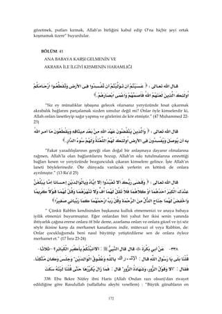 172
gözetmek, putları kırmak, Allah’ın birliğini kabul edip O’na hiçbir şeyi ortak
koşmamak üzere” buyurdular.
BÖLÜM: 41 
ANA BABAYA KARŞI GELMENİN VE
AKRABA İLE İLGİYİ KESMENİN HARAMLIĞI
‫א‬W‫א‬‫א‬‫א‬‫א‬
‫א‬‫א‬‫א‬‫א‬‫א‬K 
“Siz ey münafıklar işbaşına gelecek olursanız yeryüzünde fesat çıkarmak
akrabalık bağlarını parçalamak sizden umulur değil mi? Onlar öyle kimselerdir ki,
Allah onları lanetleyip sağır yapmış ve gözlerini de kör etmiştir.” (47 Muhammed 22-
23)
‫א‬W‫א‬‫א‬‫א‬
‫א‬‫א‬‫א‬‫א‬‫א‬K 
“Fakat yaradılışlarının gereği olan doğal bir anlaşmaya dayanır olmalarına
rağmen, Allah’la olan bağlantılarını bozup, Allah’ın sıkı tutulmalarına emrettiği
bağları kesen ve yeryüzünde bozgunculuk çıkaran kimselere gelince. İşte Allah’ın
laneti böylelerinedir. Öte dünyada varılacak yerlerin en kötüsü de onlara
ayrılmıştır.” (13 Ra’d 25)
‫א‬W‫א‬‫א‬‫א‬‫א‬
‫א‬‫א‬‫א‬‫א‬
‫א‬‫א‬‫א‬‫א‬‫א‬
“ Çünkü Rabbin kendisinden başkasına kulluk etmemenizi ve anaya babaya
iyilik etmenizi buyurmuştur. Eğer onlardan biri yahut her ikisi senin yanında
ihtiyarlık çağına ererse onlara öf bile deme, azarlama onları ve onlara güzel ve iyi söz
söyle ikisine karşı da merhamet kanatlarını indir, mütevazi ol veya Rabbim, de:
Onlar çocukluğumda beni nasıl büyütüp yetiştirdilerse sen de onlara öylece
merhamet et.” (17 İsra 23-24)
٣٣٨ J‫א‬:‫؟‬‫א‬– J
‫א‬:‫ﻙ‬‫ﺍ‬‫ﺭ‬‫ﹾـ‬‫ﺸ‬‫ﺍﻹ‬‫א‬‫א‬?K
:?،‫א‬‫א‬?:‫א‬ 
338: Ebu Bekre Nüfey ibni Haris (Allah Ondan razı olsun)'dan rivayet
edildiğine göre Rasulullah (sallallahu aleyhi vesellem) : “Büyük günahların en
 
