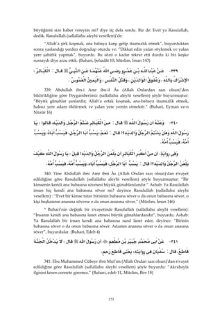 173
büyüğünü size haber vereyim mi? diye üç defa sordu. Biz de: Evet ya Rasulallah,
dedik. Rasulullah (sallallahu aleyhi vesellem)’de:
“Allah’a şirk koşmak, ana babaya karşı gelip itaatsızlık etmek”, buyurduktan
sonra yaslandığı yerden doğrulup oturdu ve: “Dikkat edin yalan söylemek ve yalan
yere şahitlik yapmak”, buyurdu. Bu sözü o kadar tekrar etti durdu ki biz keşke
sussaydı diye arzu ettik. (Buhari, Şehadât 10; Müslim, İman 143)
٣٣٩ J‫א‬‫א‬‫א‬:‫א‬W
‫א‬‫א‬،‫א‬‫א‬،‫א‬،‫א‬‫א‬K 
339: Abdullah ibn-i Amr ibn-il Âs (Allah Onlardan razı olsun)’den
bildirildiğine göre Peygamberimiz (sallallahu aleyhi vesellem) şöyle buyurmuştur:
“Büyük günahlar şunlardır; Allah’a ortak koşmak, ana-babaya itaatsizlik etmek,
haksız yere adam öldürmek ve yalan yere yemin etmektir.” (Buhari, Eyman ve-n
Nüzür 16)
٣٤٠ J‫א‬:‫א‬‫א‬‫א‬،‫א‬W
‫א‬‫א‬‫؟‬‫א‬>:،‫א‬،،
،K 
‫א‬W‫א‬‫א‬‫א‬>W‫א‬
‫א‬‫؟‬‫א‬>:‫א‬،،،K 
340: Yine Abdullah ibni Amr ibni Âs (Allah Ondan razı olsun)'dan rivayet
edildiğine göre Rasulullah (sallallahu aleyhi vesellem) şöyle buyurmuştur: “Bir
kimsenin kendi ana babasına sövmesi büyük günahlardandır.” Ashab: Ya Rasulallah
insan hiç kendi ana babasına söver mi? deyince Rasulullah (sallallahu aleyhi
vesellem) : “Evet bir kimse tutar birisinin babasına söver o da onun babasına söver, o
kişi başkasının anasına söverse o da onun anasına söver.” (Müslim, İman 146)
* Buhari’nin değişik bir rivayetinde Rasulullah (sallallahu aleyhi vesellem):
“İnsanın kendi ana babasına lanet etmesi büyük günahlardandır”, buyurdu. Ashab:
Ya Rasulallah bir insan kendi ana babasına nasıl lanet eder, deyince: “Birinin
babasına söver o da onun babasına söver. Adamın anasına söver o da onun anasına
söver”, buyurdular. (Buhari, Edeb 4)
٣٤١ J‫א‬‫א‬W‫א‬
،:‫א‬WK 
341: Ebu Muhammed Cübeyr ibni Mut’ım (Allah Ondan razı olsun)'dan rivayet
edildiğine göre Rasulullah (sallallahu aleyhi vesellem) şöyle buyurdu: “Akrabayla
ilgisini kesen cennete giremez.” (Buhari, edeb 11, Müslim, Birr 18)
 