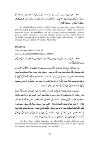 174
٣٤٢ J‫א‬‫א‬‫א‬:‫ﺃﻥ‬‫א‬
،‫א‬،،،
‫א‬‫א‬،‫א‬ 
342: Ebu İsa Muğire ibni Şu’be (Allah Ondan razı olsun)'dan rivayet edildiğine
göre Rasulullah (sallallahu aleyhi vesellem) şöyle buyurdu: “Allah size annelere
itaatsızlık etmeyi, kız çocuklarını diri diri toprağa gömmeyi özerinde verilmesi
gereken şeyleri vermemeyi, hakkınız olmayan şeyleri istemeyi, haram kıldı ve
dedikodu yapmayı çok soru sormayı ve gereksiz yere mal sarfetmeyi de mekruh
kılmıştır. (Buhari, İstikraz, 19, Müslim, Akdiye 10)
BÖLÜM: 42
ANA BABAYA DOSTLARINA VE
İKRAMA LAYIK KİMSELERE İKRAM ETMEK
٣٤٣ J‫א‬‫א‬‫א‬:‫ﺇﻥ‬‫א‬
‫א‬K 
‫א‬‫א‬‫א‬‫א‬
‫א‬،،
،‫א‬::‫א‬‫א‬‫א‬
‫א‬:‫א‬‫א‬‫א‬
‫א‬:‫א‬‫א‬K 
‫א‬‫א‬‫א‬
،‫א‬‫א‬‫א‬،{
‫א‬‫א‬،:‫א‬‫؟‬:K‫א‬،
:‫א‬‫א‬‫א‬:‫א‬،:
‫א‬‫א‬‫א‬‫א‬‫א‬،
‫؟‬:‫א‬:‫א‬‫א‬
K‫א‬K 
343: İbni Ömer (Allah Onlardan razı olsun)'dan rivayet edildiğine göre
Rasulullah (sallallahu aleyhi vesellem) şöyle buyurdu: “İyiliklerin en iyisi ve güzeli
bir kimsenin baba dostunu sevip ,görüp gözetmesidir.”
 