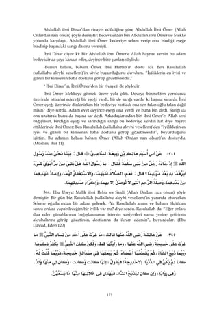 175
Abdullah ibni Dinar’dan rivayet edildiğine göre Abdullah İbni Ömer (Allah
Onlardan razı olsun) şöyle demiştir: Bedevilerden biri Abdullah ibni Ömer ile Mekke
yolunda karşılaştı. Abdullah ibni Ömer bedeviye selam verip onu bindiği eşeğe
bindirip başındaki sarığı da ona vermişti.
İbni Dinar diyor ki: Biz Abdullah ibni Ömer’e Allah hayrını versin bu adam
bedevidir az şeye kanaat eder, deyince bize şunları söyledi:
-Bunun babası, babam Ömer ibni Hattab’ın dostu idi. Ben Rasulullah
(sallallahu aleyhi vesellem)’in şöyle buyurduğunu duydum. “İyiliklerin en iyisi ve
güzeli bir kimsenin baba dostunu görüp gözetmesidir.”
* İbni Dinar’ın, İbni Ömer’den bir rivayeti de şöyledir:
İbni Ömer Mekkeye gitmek üzere yola çıktı. Deveye binmekten yorulunca
üzerinde istirahat edeceği bir eşeği vardı, bir de sarığı vardır ki başına sarardı. İbni
Ömer eşeği üzerinde dinlenirken bir bedeviye rastladı ona sen falan oğlu falan değil
misin? diye sordu. Adam evet deyince eşeği ona verdi ve buna bin dedi. Sarığı da
ona uzatarak bunu da başına sar dedi. Arkadaşlarından biri ibni Ömer’e: Allah seni
bağışlasın, bindiğin eşeği ve sarındığın sarığı bu bedeviye verdin ha! diye hayret
ettiklerinde ibni Ömer: Ben Rasulullah (sallallahu aleyhi vesellem)’den “İyiliklerin en
iyisi ve güzeli bir kimsenin baba dostunu görüp gözetmesidir”, buyurduğunu
işittim. Bu adamın babası babam Ömer (Allah Ondan razı olsun)’ın dostuydu.
(Müslim, Birr 11)
٣٤٤ J‫א‬:
‫א‬:‫א‬
‫؟‬:،‫א‬،‫א‬،
،‫א‬‫א‬،‫א‬K 
344: Ebu Useyd Malik ibni Rebia es Saidî (Allah Ondan razı olsun) şöyle
demiştir: Bir gün biz Rasulullah (sallallahu aleyhi vesellem)’in yanında otururken
Seleme oğullarından bir adam gelerek: -Ya Rasulallah anam ve babam öldükten
sonra onlara yapabileceğim bir iyilik var mı? diye sordu. Rasulullah da: “Eğer onlara
dua eder günahlarının bağışlanmasını istersin vasiyetleri varsa yerine getirirsin
akrabalarını görüp gözetirsin, dostlarına da ikram edersin”, buyurdular. (Ebu
Davud, Edeb 120)
٣٤٥ J‫א‬W‫א‬
‫א‬،،‫א‬،
‫א‬،،‫א‬،W
‫א‬>W،K 
‫א‬W‫א‬،K 
 