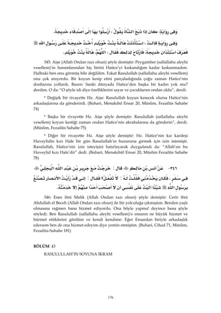 176
‫א‬W‫א‬‫א‬W‫א‬‫א‬‫א‬‫א‬K 
‫א‬W‫א‬‫א‬‫א‬
‫א‬‫א‬،W،‫א‬K 
345: Aişe (Allah Ondan razı olsun) şöyle demiştir: Peygamber (sallallahu aleyhi
vesellem)’in hanımlarından hiç birini Hatice’yi kıskandığım kadar kıskanmadım.
Halbuki ben onu görmüş bile değildim. Fakat Rasulullah (sallallahu aleyhi vesellem)
onu çok anıyordu. Bir koyun kesip etini parçaladığında çoğu zaman Hatice’nin
dostlarına yollardı. Bazen: Sanki dünyada Hatice’den başka bir kadın yok mu?
derdim. O da: “O şöyle idi diye özelliklerini sayar ve çocuklarım ondan oldu”, derdi.
* Değişik bir rivayette Hz. Aişe: Rasulullah koyun kesecek olursa Hatice’nin
arkadaşlarına da gönderirdi. (Buhari, Menakıbıl Ensar 20, Müslim, Fezailüs Sahabe
74)
* Başka bir rivayette Hz. Aişe şöyle demiştir: Rasulullah (sallallahu aleyhi
vesellem) koyun kestiği zaman ondan Hatice’nin akrabalarına da gönderin”, derdi.
(Müslim, Fezailüs Sahabe 75)
* Diğer bir rivayette Hz. Aişe şöyle demiştir: Hz. Hatice’nin kız kardeşi
Huveylidin kızı Hale bir gün Rasulullah’ın huzuruna girmek için izin istemişti.
Rasulullah, Hatice’nin izin isteyişini hatırlayarak duygulandı da: “Allah’ım bu
Huveylid kızı Hale’dir” dedi. (Buhari, Menakıbül Ensar 20, Müslim Fezailüs Sahabe
78)
٣٤٦ J:‫א‬‫א‬
،:‫؟‬:‫א‬
‫א‬‫א‬K 
346: Enes ibni Malik (Allah Ondan razı olsun) şöyle demiştir: Cerir ibni
Abdullah el Beceli (Allah Ondan razı olsun) ile bir yolculuğa çıkmıştım. Benden yaşlı
olmasına rağmen bana hizmet ediyordu. Ona böyle yapma! deyince bana şöyle
söyledi: Ben Rasulullah (sallallahu aleyhi vesellem)’e ensarın ne büyük hizmet ve
hürmet ettiklerini gördüm ve kendi kendime: Eğer Ensardan biriyle arkadaşlık
edersem ben de ona hizmet edeyim diye yemin etmiştim. (Buhari, Cihad 71, Müslim,
Fezailüs-Sahabe 181)
BÖLÜM: 43 
RASULULLAH’IN SOYUNA İKRAM
 
 