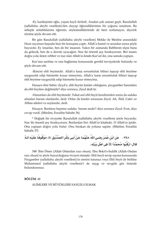 178
-Ey kardeşimin oğlu, yaşım hayli ilerledi. Aradan çok zaman geçti. Rasulullah
(sallallahu aleyhi vesellem)’den duyup öğrendiklerimin bir çoğunu unuttum. Bu
sebeple anlattıklarımı öğrenin, söylemediklerimde de beni zorlamayın, diyerek
sözüne şöyle devam etti.
Bir gün Rasulullah (sallallahu aleyhi vesellem) Mekke ile Medine arasındaki
Hum suyunun başında bize bir konuşma yaptı. Allah’a hamd ve senadan sonra şöyle
buyurdu: Ey insanlar, ben de bir insanım. Yakın bir zamanda Rabbimin elçisi bana
da gelecek, ben de o davete uyacağım. Size iki önemli şey bırakıyorum. Biri insanı
doğru yola ileten rehber ve nur olan Allah’ın kitabı Kur’an’dır, ona sımsıkı yapışın.
Kur’ana sarılma ve ona bağlanma konusunda gerekli tavsiyelerde bulundu ve
şöyle devam etti.
-İkincisi ehli beytimdir. Allah’a karşı sorumluluk bilinci taşıyıp ehli beytime
saygısızlık edip hürmette kusur etmeyiniz, Allah’a karşı sorumluluk bilinci taşıyıp
ehli beytime saygısızlık edip hürmette kusur etmeyiniz,
Husayn ibni Sebre: Zeyd’e, ehli beytin kimler olduğunu, peygamber hanımları
da ehli beytten değilmidir? diye sorunca, Zeyd dedi ki:
-Hanımları da ehli beyttendir. Fakat asıl ehli beyti kendisinden sonra da sadaka
almaları haram olanlardır, dedi. Onlar da kimler sorusuna Zeyd: Ali, Âkîl, Cafer ve
Abbas aileleri ve soylarıdır, dedi.
Husayn: Bunların hepsine sadaka haram mıdır? diye sorunca Zeyd: Evet, diye
cevap verdi. (Müslim, Fezailüs Sahabe 36)
* Değişik bir rivayette Rasulullah (sallallahu aleyhi vesellem) şöyle buyurdu:
Size iki önemli şey bırakıyorum. Bunlardan biri Allah’ın kitabıdır. O Allah’ın ipidir.
Ona yapışan doğru yolu bulur. Onu bırakan da yolunu sapıtır. (Müslim, Fezailüs
Sahabe 37)
٣٤٨ J‫א‬‫א‬‫א‬‫א‬
W‫א‬‫א‬‫א‬‫א‬K 
348: İbni Ömer (Allah Onlardan razı olsun), Ebu Bekri’s-Sıddîk (Allah Ondan
razı olsun)’ın şöyle buyurduğunu rivayet etmiştir: Ehli beyti sevip sayma konusunda
Peygamber (sallallahu aleyhi vesellem)’in emrini tutunuz veya Ehli beyti ile birlikte
Muhammed (sallallahu aleyhi vesellem)’i de saygı ve sevgide göz önünde
bulundurunuz.
BÖLÜM: 44 
ALİMLERE VE BÜYÜKLERE SAYGILI OLMAK
 
 