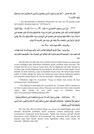 179
‫א‬W‫א‬‫א‬
‫א‬‫א‬‫א‬K 
“...(Ey Resulüm!)De ki bilenlerle bilmeyenler bir olur mu? Bu gerçeği ancak
akıl sahipleri düşünüp öğüt alır.” (39 Zümer 9)
٣٤٩-‫א‬:‫ﻗﺎل‬ُ‫ل‬‫ﺭﺴـﻭ‬‫א‬:‫א‬
‫א‬،‫א‬‫א‬‫א‬‫א‬،،‫א‬
‫א‬‫א‬،،‫א‬‫א‬‫א‬،،
‫א‬‫א‬،K 
‫א‬WKK 
‫א‬W‫א‬‫א‬،‫א‬،
‫א‬‫א‬،،‫א‬‫א‬‫א‬،
K 
349: Ebu Mes’ud Ukbe ibni Amr el Bedrî el Ensarî (Allah Ondan razı olsun)'dan
rivayet edildiğine göre Rasulullah (sallallahu aleyhi vesellem) şöyle buyurdu: “Bir
cemaate Kur’anı en iyi okuyan imam olsun. Kur’an bilgisinde eşit iseler sünneti en
iyi bilen, eğer sünnet bilgisinde de eşit olurlarsa, ilk önce hicret etmiş olanlar, hicret
etmekte de denk olurlarsa, yaşça en büyükleri imam olsun. Bir kimse başka birinin
yetkili ve hakim olduğu bir yerde izin almaksızın imam olmaya kalkmasın. Kişinin
izni olmadan minder koltuk vb. yere de oturmasın.” (Müslim, Mesacid 290)
* Müslim’in diğer bir rivayetinde: “Yaşça en büyük olan yerine, ilk önce
müslüman olan” denilmektedir.
* Yine Müslim’in daha başka bir rivayetinde ise: “Cemaate Allah’ın kitabını en
iyi bilen ve güzel okuyan imam olsun. Okuyuşta eşit iseler önce hicret eden imamlık
yapsın. Eğer hicrette de aynı iseler yaşça en büyükleri imam
olsun”,buyurulmuştur.(Müslim,Mesacid 291)
٣٥٠ J:‫א‬‫א‬:
‫א‬‫א‬‫א‬،،‫א‬‫א‬،‫א‬
‫א‬K 
350: Yine Ebu Mes’ud (Allah Ondan razı olsun) dan bildirildiğine göre şöyle
demiştir: Rasulullah (sallallahu aleyhi vesellem), namaza başlayacağı zaman
omuzlarımıza dokunarak şöyle buyururdu: “Safları düz tutunuz, girintili çıkıntılı
durmayınız, sonra kalbleriniz de karmakarışık olur. Namazda benim arkama aklı
başında yaşlı başlı olanlar dursun sonra olgunlukta onlara yakın olanlar saf
tutsunlar.” (Müslim, Salat 122)
 