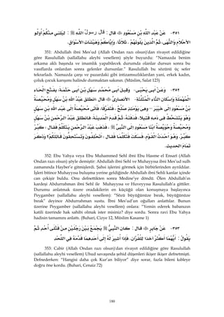 180
٣٥١ J‫א‬:‫ﻗﺎل‬ُ‫ل‬‫ﺭﺴﻭ‬‫א‬:
‫א‬‫א‬،‫א‬KK‫א‬‫א‬K 
351: Abdullah ibni Mes’ud (Allah Ondan razı olsun)'dan rivayet edildiğine
göre Rasulullah (sallallahu aleyhi vesellem) şöyle buyurdu: “Namazda benim
arkama aklı başında ve imamlık yapabilecek durumda olanlar dursun sonra bu
vasıflarda onlardan sonra gelenler dursunlar.” Rasulullah bu sözünü üç sefer
tekrarladı. Namazda çarşı ve pazardaki gibi intizamsızlıklardan yani, erkek kadın,
çoluk çocuk karışımı halinde durmaktan sakının. (Müslim, Salat 123)
٣٥٢ J‫א‬ J‫א‬‫א‬W‫א‬
‫א‬‫א‬‫א‬‫א‬ J‫א‬W‫א‬‫א‬
‫א‬–،،‫א‬‫א‬
،،،‫א‬‫א‬
‫א‬‫א‬‫א‬،‫א‬W
K‫א‬،‫א‬W‫א‬‫؟‬
‫א‬K 
352: Ebu Yahya veya Ebu Muhammed Sehl ibni Ebu Hasme el Ensarî (Allah
Ondan razı olsun) şöyle demiştir: Abdullah ibni Sehl ve Muhayyısa ibni Mes’ud sulh
zamanında Hayber’e gitmişlerdi. Şahsi işlerini görmek için birbirlerinden ayrıldılar.
İşleri bitince Muhayyısa buluşma yerine geldiğinde Abdullah ibni Sehli kanlar içinde
can çekişir buldu. Onu defnettikten sonra Medine’ye döndü. Ölen Abdullah’ın
kardeşi Abdurrahman ibni Sehl ile Muhayyısa ve Huveyyısa Rasulullah’a gittiler.
Durumu anlatmak üzere oradakilerin en küçüğü olan konuşmaya başlayınca
Peygamber (sallallahu aleyhi vesellem): “Sözü büyüğünüze bırak, büyüğünüze
bırak” deyince Abdurrahman sustu. İbni Mes’ud’un oğulları anlattılar. Bunun
üzerine Peygamber (sallallahu aleyhi vesellem) onlara: “Yemin ederek babanızın
katili üzerinde hak sahibi olmak ister misiniz? diye sordu. Sonra ravi Ebu Yahya
hadisin tamamını anlattı. (Buhari, Cizye 12, Müslim Kasame 1)
٣٥٣ J:‫א‬
:‫א‬K‫א‬‫א‬ 
353: Cabir (Allah Ondan razı olsun)'dan rivayet edildiğine göre Rasulullah
(sallallahu aleyhi vesellem) Uhud savaşında şehid düşenleri ikişer ikişer defnetmişti.
Defnederken: “Hangisi daha çok Kur’an biliyor” diye sorar, fazla bileni kıbleye
doğru öne kordu. (Buhari, Cenaiz 72)
 