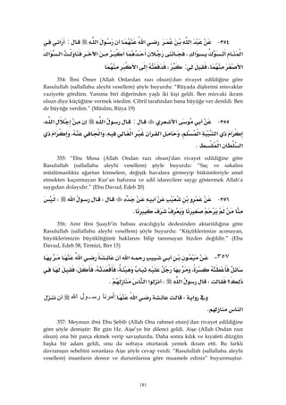 181
٣٥٤ J‫א‬‫א‬‫א‬:‫א‬
‫א‬‫א‬،‫א‬‫א‬‫א‬
‫א‬،:،‫א‬ 
354: İbni Ömer (Allah Onlardan razı olsun)'dan rivayet edildiğine göre
Rasulullah (sallallahu aleyhi vesellem) şöyle buyurdu: “Rüyada dişlerimi misvaklar
vaziyette gördüm. Yanıma biri diğerinden yaşlı iki kişi geldi. Ben misvaki ikram
olsun diye küçüğüne vermek istedim. Cibril tarafından bana büyüğe ver denildi. Ben
de büyüğe verdim.” (Müslim, Rüya 19)
٣٥٥ J‫א‬:‫א‬‫א‬،
‫א‬‫א‬‫א‬،‫א‬‫א‬،‫א‬،‫א‬
‫א‬‫א‬K 
355: “Ebu Musa (Allah Ondan razı olsun)'dan rivayet edildiğine göre
Rasulullah (sallallahu aleyhi vesellem) şöyle buyurdu: “Saç ve sakalını
müslümanlıkta ağartan kimselere, değişik havalara girmeyip hükümleriyle amel
etmekten kaçınmayan Kur’an hafızına ve adil idarecilere saygı göstermek Allah’a
saygıdan dolayıdır.” (Ebu Davud, Edeb 20)
٣٥٦ JW‫א‬W
K 
356: Amr ibni Şuayb’in babası aracılığıyla dedesinden aktarıldığına göre
Rasulullah (sallallahu aleyhi vesellem) şöyle buyurdu: “Küçüklerimize acımayan,
büyüklerimizin büyüklüğünü haklarını bilip tanımayan bizden değildir.” (Ebu
Davud, Edeb 58, Tirmizi, Birr 15)
٣٥٧-‫א‬‫א‬
،،،،
‫؟‬W‫א‬W‫א‬‫א‬K 
‫א‬W‫א‬:‫ﺃﻤﺭﻨﺎ‬‫ﺭﺴـﻭل‬‫ﺍﷲ‬
‫א‬K 
357: Meymun ibni Ebu Şebib (Allah Ona rahmet etsin)’dan rivayet edildiğine
göre şöyle demiştir: Bir gün Hz. Aişe’ye bir dilenci geldi. Aişe (Allah Ondan razı
olsun) ona bir parça ekmek verip savuşturdu. Daha sonra kılık ve kıyafeti düzgün
başka bir adam geldi, onu da sofraya oturtarak yemek ikram etti. Bu farklı
davranışın sebebini soranlara Aişe şöyle cevap verdi: “Rasulullah (sallallahu aleyhi
vesellem) insanların derece ve durumlarına göre muamele ediniz” buyurmuştur.
 