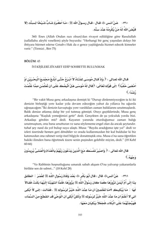 183
٣٦٠ JW‫א‬W‫א‬،
‫א‬K 
360: Enes (Allah Ondan razı olsun)'dan rivayet edildiğine göre Rasulullah
(sallallahu aleyhi vesellem) şöyle buyurdu: “Herhangi bir genç yaşından dolayı bir
ihtiyara hürmet ederse Cenab-ı Hak da o gence yaşlılığında hizmet edecek kimseler
verir.” (Tirmizi , Birr 75)
BÖLÜM: 45 
İYİ KİŞİLERİ ZİYARET EDİP SOHBETTE BULUNMAK
‫א‬W‫א‬‫א‬‫א‬‫א‬‫א‬
‫א‬‫א‬W‫א‬
‫א‬K 
“Bir vakit Musa genç arkadaşına demişti ki “Durup dinlenmiyeceğim ta ki iki
denizin birleştiği yere kadar yola devam edeceğim yahut da yıllarca bu uğurda
uğraşacağım.”İki denizin kavuştuğu yere vardıkları zaman balıklarını unutmuşlardı.
Balık denize atlamış dalıp bir yol tutmuş gitmişti. Orayı geçtiklerinde, Musa genç
arkadaşına “Kuşluk yemeğimizi getir” dedi. Gerçekten de şu yolculuk yordu bizi.
Arkadaşı gördün mü? dedi. Kayanın yanında oturduğumuz zaman balığı
unutmuştum, onu bana unutturan ve sana söylememe engel olan da ancak şeytandır.
tuhaf şey nasıl da yol bulup suya ulaştı. Musa: “Buydu aradığımız işte ya!” dedi ve
izleri üzerinde hemen geri döndüler ve orada kullarımızdan bir kul buldular ki biz
katımızdan ona rahmet verip özel bilgiyle donatmıştık onu. Musa o’na sana öğretilen
hakiki ilimden bana öğretmek üzere senin peşinden gelebilir miyim, dedi.” (18 Kehf
60-66)
‫א‬W‫א‬‫א‬‫א‬‫א‬
K 
“Ve Rabbinin hoşnutluğunu umarak sabah akşam O’na yalvarıp yakaranlarla
birlikte sen de sabret...” (18 Kehf 28)
٣٦١ JW‫א‬:‫א‬
‫א‬،،
:‫א‬‫؟‬‫א‬KW‫א‬
‫א‬‫א‬‫א‬‫א‬،
‫א‬،K 
 