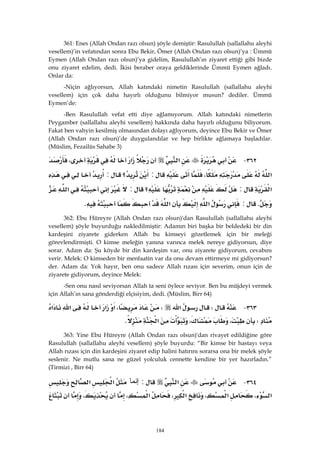 184
361: Enes (Allah Ondan razı olsun) şöyle demiştir: Rasulullah (sallallahu aleyhi
vesellem)’in vefatından sonra Ebu Bekir, Ömer (Allah Ondan razı olsun)’ya : Ümmü
Eymen (Allah Ondan razı olsun)’ya gidelim, Rasulullah’ın ziyaret ettiği gibi bizde
onu ziyaret edelim, dedi. İkisi beraber oraya geldiklerinde Ümmü Eymen ağladı.
Onlar da:
-Niçin ağlıyorsun, Allah katındaki nimetin Rasulullah (sallallahu aleyhi
vesellem) için çok daha hayırlı olduğunu bilmiyor musun? dediler. Ümmü
Eymen’de:
-Ben Rasulullah vefat etti diye ağlamıyorum. Allah katındaki nimetlerin
Peygamber (sallallahu aleyhi vesellem) hakkında daha hayırlı olduğunu biliyorum.
Fakat ben vahyin kesilmiş olmasından dolayı ağlıyorum, deyince Ebu Bekir ve Ömer
(Allah Ondan razı olsun)’de duygulandılar ve hep birlikte ağlamaya başladılar.
(Müslim, Fezailüs Sahabe 3)
٣٦٢ J‫א‬‫א‬،
‫א‬،:‫؟‬:
‫א‬:‫؟‬:‫א‬
K:‫א‬‫א‬K 
362: Ebu Hüreyre (Allah Ondan razı olsun)'dan Rasulullah (sallallahu aleyhi
vesellem) şöyle buyurduğu nakledilmiştir: Adamın biri başka bir beldedeki bir din
kardeşini ziyarete giderken Allah bu kimseyi gözetlemek için bir meleği
görevlendirmişti. O kimse meleğin yanına varınca melek nereye gidiyorsun, diye
sorar. Adam da: Şu köyde bir din kardeşim var, onu ziyarete gidiyorum, cevabını
verir. Melek: O kimseden bir menfaatin var da onu devam ettirmeye mi gidiyorsun?
der. Adam da: Yok hayır, ben onu sadece Allah rızası için severim, onun için de
ziyarete gidiyorum, deyince Melek:
-Sen onu nasıl seviyorsan Allah ta seni öylece seviyor. Ben bu müjdeyi vermek
için Allah’ın sana gönderdiği elçisiyim, dedi. (Müslim, Birr 64)
٣٦٣ JW‫א‬W،‫א‬‫א‬‫א‬‫א‬
W،،‫א‬K 
363: Yine Ebu Hüreyre (Allah Ondan razı olsun)'dan rivayet edildiğine göre
Rasulullah (sallallahu aleyhi vesellem) şöyle buyurdu: “Bir kimse bir hastayı veya
Allah rızası için din kardeşini ziyaret edip halini hatırını sorarsa ona bir melek şöyle
seslenir. Ne mutlu sana ne güzel yolculuk cennette kendine bir yer hazırladın.”
(Tirmizi , Birr 64)
٣٦٤ J‫א‬:‫ﺇﻨﻤﺎ‬‫א‬‫א‬
‫א‬،‫א‬،‫א‬،‫א‬،،
 