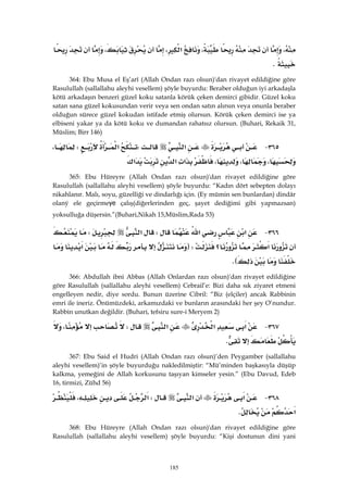 185
،،‫א‬،،
K 
364: Ebu Musa el Eş’arî (Allah Ondan razı olsun)'dan rivayet edildiğine göre
Rasulullah (sallallahu aleyhi vesellem) şöyle buyurdu: Beraber olduğun iyi arkadaşla
kötü arkadaşın benzeri güzel koku satanla körük çeken demirci gibidir. Güzel koku
satan sana güzel kokusundan verir veya sen ondan satın alırsın veya onunla beraber
olduğun sürece güzel kokudan istifade etmiş olursun. Körük çeken demirci ise ya
elbiseni yakar ya da kötü koku ve dumandan rahatsız olursun. (Buhari, Rekaik 31,
Müslim; Birr 146)
٣٦٥ J‫א‬W‫א‬W،
،،،‫א‬‫א‬‫א‬ 
365: Ebu Hüreyre (Allah Ondan razı olsun)'dan rivayet edildiğine göre
Rasulullah (sallallahu aleyhi vesellem) şöyle buyurdu: “Kadın dört sebepten dolayı
nikahlanır. Malı, soyu, güzelliği ve dindarlığı için. (Ey mümin sen bunlardan) dindâr
olaný ele geçirmeye çalış(diğerlerinden geç, şayet dediğimi gibi yapmazsan)
yoksulluğa düşersin.”(Buhari,Nikah 15,Müslim,Rada 53)
٣٦٦ J‫א‬‫א‬W‫א‬W
‫א‬‫؟‬FW‫א‬
KE 
366: Abdullah ibni Abbas (Allah Onlardan razı olsun)'dan rivayet edildiğine
göre Rasulullah (sallallahu aleyhi vesellem) Cebrail’e: Bizi daha sık ziyaret etmeni
engelleyen nedir, diye sordu. Bunun üzerine Cibril: “Biz (elçiler) ancak Rabbinin
emri ile ineriz. Önümüzdeki, arkamızdaki ve bunların arasındaki her şey O’nundur.
Rabbin unutkan değildir. (Buhari, tefsiru sure-i Meryem 2)
٣٦٧ J‫א‬‫א‬‫א‬W،
K 
367: Ebu Said el Hudri (Allah Ondan razı olsun)’den Peygamber (sallallahu
aleyhi vesellem)’in şöyle buyurduğu nakledilmiştir: “Mü’minden başkasıyla düşüp
kalkma, yemeğini de Allah korkusunu taşıyan kimseler yesin.” (Ebu Davud, Edeb
16, tirmizi, Zühd 56)
٣٦٨ J‫א‬‫א‬W‫א‬،
‫א‬K 
368: Ebu Hüreyre (Allah Ondan razı olsun)'dan rivayet edildiğine göre
Rasulullah (sallallahu aleyhi vesellem) şöyle buyurdu: “Kişi dostunun dini yani
 