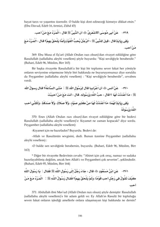 186
hayat tarzı ve yaşantısı üzeredir. O halde kişi dost edineceği kimseye dikkat etsin.”
(Ebu Davud, Edeb 16, tirmizi, Zühd 45)
٣٦٩ J‫א‬‫א‬W‫א‬K 
‫א‬WW‫א‬‫א‬‫؟‬W‫א‬
K 
369: Ebu Musa el Eş’arî (Allah Ondan razı olsun)'dan rivayet edildiğine göre
Rasulullah (sallallahu aleyhi vesellem) şöyle buyurdu: “Kişi sevdiğiyle beraberdir.”
(Buhari, Edeb 96, Müslim, Birr 165)
Bir başka rivayette Rasulullah’a bir kişi bir toplumu sever fakat her yönüyle
onların seviyesine erişemezse böyle biri hakkında ne buyuruyorsunuz diye soruldu
da Peygamber (sallallahu aleyhi vesellem) : “Kişi sevdiğiyle beraberdir”, cevabını
verdi.
٣٧٠ J‫א‬‫א‬‫א‬:‫؟‬‫א‬‫א‬
W‫؟‬W‫א‬KW 
‫א‬W،،،
‫א‬ 
370: Enes (Allah Ondan razı olsun)’dan rivayet edildiğine göre bir bedevi
Rasulullah (sallallahu aleyhi vesellem)’e: Kıyamet ne zaman kopacak? diye sordu.
Peygamber (sallallahu aleyhi vesellem):
-Kıyamet için ne hazırladın? Buyurdu. Bedevi de:
-Allah ve Rasulünün sevgisini, dedi. Bunun üzerine Peygamber (sallallahu
aleyhi vesellem) :
-O halde sen sevdiğinle berabersin, buyurdu. (Buhari, Edeb 96, Müslim, Birr
163)
* Diğer bir rivayette Bedevînin cevabı: “Ahiret için çok oruç, namaz ve sadaka
hazırlayabilmiş değilim, ancak ben Allah’ı ve Peygamberi çok severim”, şeklindedir.
(Buhari, Edeb 95, Müslim, Birr 164)
٣٧١ J‫א‬W‫א‬:‫א‬
،‫؟‬‫א‬:‫א‬
 
371: Abdullah ibni Mes’ud (Allah Ondan razı olsun) şöyle demiştir: Rasulullah
(sallallahu aleyhi vesellem)’e bir adam geldi ve: Ey Allah’ın Rasulü bir topluluğu
seven fakat onların işlediği amellerle onlara ulaşamayan kişi hakkında ne dersin?
 