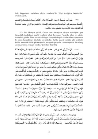187
dedi. Peygamber (sallallahu aleyhi vesellem)’de: “Kişi sevdiğiyle beraberdir”,
cevabını verdi.
٣٧٢ J‫א‬‫א‬W‫א‬‫א‬
،‫א‬‫א‬‫א‬‫א‬‫א‬،‫א‬‫א‬،
،‫א‬‫א‬K 
372: Ebu Hüreyre (Allah Ondan razı olsun)'dan rivayet edildiğine göre
Rasulullah (sallallahu aleyhi vesellem) şöyle buyurdu: “İnsanlar altın ve gümüş
madenleri gibidir. İslam öncesi cahiliyyet dönemde hayırlı olanlar islam döneminde
de islamı kavradıkları takdirde hayırlıdırlar. Ruhlar askeri birlikler gibi çeşitlidir.
Ruhlar aleminde birbiriyle tanışanlar anlaşıp kaynaşırlar, tanışmayanlar da anlaşıp
kaynaşamaz ve ayrı ayrı olurlar.” (Müslim, Birr 159)
٣٧٣ J:‫א‬‫א‬‫א‬
‫א‬W‫؟‬،:
‫؟‬:،:‫א‬‫؟‬:،:
،‫؟‬::‫؟‬‫א‬:،:
‫א‬W‫א‬‫א‬‫א‬،
،،‫א‬
‫א‬،‫א‬K،
W‫؟‬:‫א‬{W‫؟‬:
‫א‬‫א‬،:‫א‬‫א‬‫א‬،
‫א‬،،W‫א‬،‫א‬،:
‫א‬W‫א‬‫א‬‫א‬،
،،‫א‬،‫א‬
،‫א‬،،:‫א‬:
‫א‬،K:‫؟‬:،،
‫א‬،K 
‫א‬‫א‬‫א‬
،W‫؟‬‫א‬
‫א‬،W‫א‬WA‫א‬
 