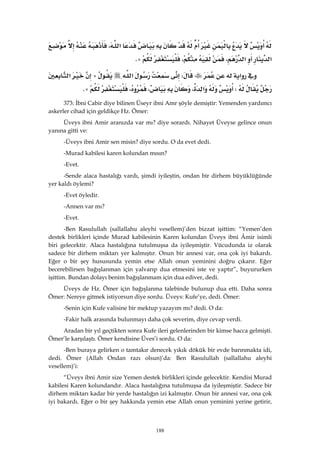 188
‫א‬،
‫א‬‫א‬،،@K 
‫א‬W‫א‬A‫א‬
W‫א‬،،،@K 
373: İbni Cabir diye bilinen Üseyr ibni Amr şöyle demiştir: Yemenden yardımcı
askerler cihad için geldikçe Hz. Ömer:
Üveys ibni Amir aranızda var mı? diye sorardı. Nihayet Üveyse gelince onun
yanına gitti ve:
-Üveys ibni Amir sen misin? diye sordu. O da evet dedi.
-Murad kabilesi karen kolundan mısın?
-Evet.
-Sende alaca hastalığı vardı, şimdi iyileştin, ondan bir dirhem büyüklüğünde
yer kaldı öylemi?
-Evet öyledir.
-Annen var mı?
-Evet.
-Ben Rasulullah (sallallahu aleyhi vesellem)’den bizzat işittim: “Yemen’den
destek birlikleri içinde Murad kabilesinin Karen kolundan Üveys ibni Âmir isimli
biri gelecektir. Alaca hastalığına tutulmuşsa da iyileşmiştir. Vücudunda iz olarak
sadece bir dirhem miktarı yer kalmıştır. Onun bir annesi var, ona çok iyi bakardı.
Eğer o bir şey hususunda yemin etse Allah onun yeminini doğru çıkarır. Eğer
becerebilirsen bağışlanman için yalvarıp dua etmesini iste ve yaptır”, buyururken
işittim. Bundan dolayı benim bağışlanmam için dua ediver, dedi.
Üveys de Hz. Ömer için bağışlanma talebinde bulunup dua etti. Daha sonra
Ömer: Nereye gitmek istiyorsun diye sordu. Üveys: Kufe’ye, dedi. Ömer:
-Senin için Kufe valisine bir mektup yazayım mı? dedi. O da:
-Fakir halk arasında bulunmayı daha çok severim, diye cevap verdi.
Aradan bir yıl geçtikten sonra Kufe ileri gelenlerinden bir kimse hacca gelmişti.
Ömer’le karşılaştı. Ömer kendisine Üves’i sordu. O da:
-Ben buraya gelirken o tamtakır denecek yıkık dökük bir evde barınmakta idi,
dedi. Ömer (Allah Ondan razı olsun)’da: Ben Rasulullah (sallallahu aleyhi
vesellem)’i:
“Üveys ibni Amir size Yemen destek birlikleri içinde gelecektir. Kendisi Murad
kabilesi Karen kolundandır. Alaca hastalığına tutulmuşsa da iyileşmiştir. Sadece bir
dirhem miktarı kadar bir yerde hastalığın izi kalmıştır. Onun bir annesi var, ona çok
iyi bakardı. Eğer o bir şey hakkında yemin etse Allah onun yeminini yerine getirir,
 