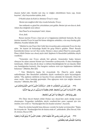 189
duasını kabul eder. Kendin için dua ve istiğfar ettirebilirsen bunu yap, fırsatı
kaçırma”, diye buyururken işittim, dedi.
O Kufeli adam da Kufe’ye dönünce Üveys’e varıp:
-Benim için mağfiret dile! diye ricada bulundu. Üveys:
-Sen mübarek ve güzel bir yolculuktan yeni geldin. Benim için sen dua et, dedi.
Adam dua isteğinde ısrar edince:
-Sen Ömer’le mi karşılaştın? dedi. Adam:
-Evet, dedi.
Bunun üzerine Üveys o kişi için af ve bağışlanma talebinde bulundu. Bu olay
üzerine insanlar Üveys’in nasıl bir kimse olduğunu anladılar, o da orayı bırakıp gitti.
(Müslim, Fezailüs Sahabe 225)
* Müslim’in yine Üseyr ibni Cabir’den rivayetine göre aralarında Üveys ile alay
eden bir kişinin de bulunduğu Kufeli bir grup Ömer’e geldiler. Ömer: Burada
Karenilerden kimse var mı? diye sordu. Hemen o alaycı adam Ömer’in yanına geldi.
Ömer (Allah Ondan razı olsun) şöyle dedi: Şüphesiz ki Rasulullah (sallallahu aleyhi
vesellem) :
“Yemenden size Üveys adında biri gelecek. Annesinden başka kimsesi
olmayan bu adam anasına hizmet için Yemenden ayrılmıyordu. O alaca hastalığına
tutulmuştu. Allah’a dua etti de dinar ve dirhem büyüklüğünde bir yer dışında Allah
onu hastalığından kurtardı. Ona hanginiz rastlarsa sizin için bağışlanma talebinde
bulunsun.” (Müslim, Birr 223)
* Yine Müslim’in başka bir rivayetinde Hz. Ömer’in şöyle dediği
nakledilmiştir. Ben Rasulullah (sallallahu aleyhi vesellem)’in şöyle buyurduğunu
işittim. “Hiç şüphesiz tabiilerin en hayırlısı Üveys adındaki bir kimsedir. Onun bir
anası vardır. Alaca hastalığı geçirmiştir. Ona uğrayınız sizin için istiğfar etmesini
isteyiniz.” (Müslim, Birr 224)
٣٧٤ J‫א‬W‫א‬‫א‬‫א‬،
W‫א‬K‫א‬K 
‫א‬W‫א‬‫א‬K 
374: Ömer ibn-ül Hattab (Allah Ondan razı olsun)’den şöyle dediği rivayet
olunmuştur. Peygamber (sallallahu aleyhi vesellem)’den umre yapmak için izin
istedim, izin verdi ve: “Kardeşciğim bizi de duadan unutma”, buyurdu.
Onun bu sözüne karşılık bana dünyayı verseler bu kadar sevinmezdim * Başka
bir rivayette de: “Kardeşciğim bizi de duana ortak et”, şeklindedir. (Ebu Davud, Vitir
23, tirmizi, Deavat 109)
٣٧٥ J‫א‬‫א‬W‫א‬‫א‬
،K 
 