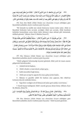 191
٣٧٦ J‫א‬:
‫א‬W‫א‬‫א‬،‫א‬
،‫א‬‫א‬،‫א‬K 
376: Enes ibni Malik (Allah Ondan razı olsun)'dan rivayet edildiğine göre
Rasulullah (sallallahu aleyhi vesellem) şöyle buyurdu:
“Bir kimsede üç özellik tam olarak bulunursa imanın tadını tadar. Allah ve
Rasulünü herkesten fazla sevmek, sevdiğini Allah için sevmek, Allah kendisini
küfürden kurtardıktan sonra tekrar küfre dönmeyi ateşe atılmak gibi istememek,
tehlikeli görmek.” (Buhari, İman 9, Müslim, İman 67)
٣٧٧ J‫א‬:‫א‬
W‫א‬،‫א‬،‫א‬،
‫א‬‫א‬،،‫א‬،:
‫א‬،{
‫א‬K 
377: Ebu Hüreyre (Allah Ondan razı olsun)'dan rivayet edildiğine göre
Rasulullah (sallallahu aleyhi vesellem) şöyle buyurdu:
“Hiçbir gölgenin bulunmadığı kıyamet gününde Allah yedi tür insanı arşının
gölgesinde barındıracaktır.
1- Adaletli devlet başkanı,
2- Allah’a ibadet ve itaat ederek yetişen genç,
3- Kalbi mescidlere bağlı kimse,
4- Allah için sevişip bu uğurda bir araya gelip ayrılan kişiler,
5- Makam ve güzellik sahibi bir kadının zina çağrısını, Ben Allah’tan
korkarım diyerek reddeden kimse,
6- Sağ elinin verdiğini sol eli bilmeyecek kadar gizli sadaka veren kimse.
7- Kendi başına kaldığında Allah’ı anarak gözyaşı akıtan kimse. (Buhari, Ezan
36, Müslim, Zekat 91)
٣٧٨ JW‫א‬W‫א‬‫א‬W‫א‬
‫א‬‫؟‬‫א‬‫א‬،K 
378: Ebu Hüreyre (Allah Ondan razı olsun)'dan rivayet edildiğine göre
Rasulullah (sallallahu aleyhi vesellem) şöyle buyurdu: “Allah kıyamet gününde:
 